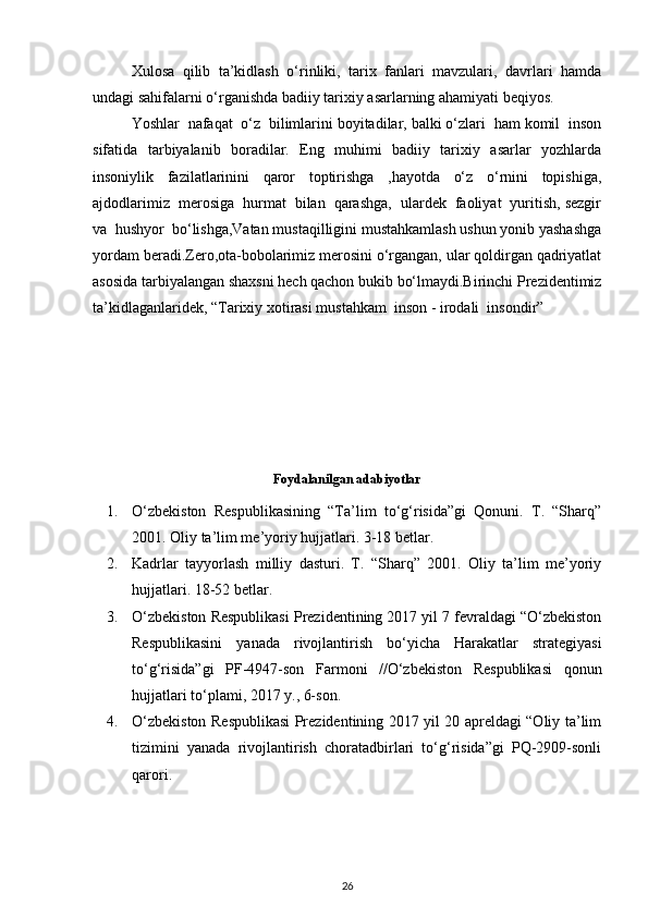 Xulosa   qilib   ta’kidlash   o‘rinliki,   tarix   fanlari   mavzulari,   davrlari   hamda
undagi sahifalarni o‘rganishda badiiy tarixiy asarlarning ahamiyati beqiyos.
Yoshlar  nafaqat  o‘z  bilimlarini boyitadilar, balki o‘zlari  ham komil  inson
sifatida   tarbiyalanib   boradilar.   Eng   muhimi   badiiy   tarixiy   asarlar   yozhlarda
insoniylik   fazilatlarinini   qaror   toptirishga   ,hayotda   o‘z   o‘rnini   topishiga,
ajdodlarimiz  merosiga  hurmat  bilan  qarashga,  ulardek  faoliyat  yuritish, sezgir
va  hushyor  bo‘lishga,Vatan mustaqilligini mustahkamlash ushun yonib yashashga
yordam beradi.Zero,ota-bobolarimiz merosini o‘rgangan, ular qoldirgan qadriyatlat
asosida tarbiyalangan shaxsni hech qachon bukib bo‘lmaydi.Birinchi Prezidentimiz
ta’kidlaganlaridek, “Tarixiy xotirasi mustahkam  inson - irodali  insondir”
Foydalanilgan adabiyotlar
1. O‘zbekiston   Respublikasining   “Ta’lim   to‘g‘risida”gi   Qonuni.   T.   “Sharq”
2001. Oliy ta’lim me’yoriy hujjatlari. 3-18 betlar. 
2. Kadrlar   tayyorlash   milliy   dasturi.   T.   “Sharq”   2001.   Oliy   ta’lim   me’yoriy
hujjatlari. 18-52 betlar. 
3. O‘zbekiston Respublikasi Prezidentining 2017 yil 7 fevraldagi “O‘zbekiston
Respublikasini   yanada   rivojlantirish   bo‘yicha   Harakatlar   strategiyasi
to‘g‘risida”gi   PF-4947-son   Farmoni   //O‘zbekiston   Respublikasi   qonun
hujjatlari to‘plami, 2017 y., 6-son. 
4. O‘zbekiston Respublikasi Prezidentining 2017 yil 20 apreldagi “Oliy ta’lim
tizimini   yanada   rivojlantirish   choratadbirlari   to‘g‘risida”gi   PQ-2909-sonli
qarori.  
26 