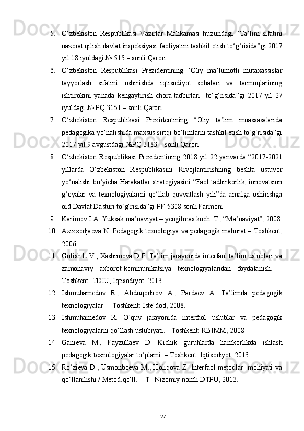5. O‘zbekiston   Respublikasi   Vazirlar   Mahkamasi   huzuridagi   “Ta’lim   sifatini
nazorat qilish davlat inspeksiyasi faoliyatini tashkil etish to‘g‘ risida”gi 2017
yil 18 iyuldagi № 515  – sonli Qarori. 
6. O‘zbekiston   Respublikasi   Prezidentining   “Oliy   ma’lumotli   mutaxassislar
tayyorlash   sifatini   oshirishda   iqtisodiyot   sohalari   va   tarmoqlarining
ishtirokini   yanada   kengaytirish   chora-tadbirlari     to‘g‘ risida”gi   2017   yil   27
iyuldagi № PQ 3151  – sonli Qarori.  
7. O‘zbekiston   Respublikasi   Prezidentining   “Oliy   ta’lim   muassasalarida
pedagogika yo‘nalishida maxsus sirtqi bo‘limlarni tashkil etish to‘g‘risida”gi
2017 y il 9 avgustdagi №PQ 3183  – sonli Qarori.  
8. O‘zbekiston  Respublikasi  Prezidentining 2018 yil  22 yanvarda “2017-2021
yillarda   O‘zbekiston   Respublikasini   Rivojlantirishning   beshta   ustuvor
yo‘nalishi bo‘yicha Harakatlar strategiyasini “Faol tadbirkorlik, innovatsion
g‘oyalar   va   texnologiyalarni   qo‘llab   quvvatlash   yili”da   amalga   oshirishga
oid Davlat Dasturi to‘g‘risida”gi PF-5308 sonli Farmoni. 
9. Karimov I.A. Yuksak ma’naviyat – yengilmas kuch.  T., “Ma’naviyat”, 2008.
10. Azizxodjaeva N. Pedagogik texnologiya va pedagogik mahorat – Toshkent,
2006.  
11. Golish L.V., Xashimova D.P. Ta’lim jarayonida interfaol ta’lim uslublari va
zamonaviy   axborot-kommunikatsiya   texnologiyalaridan   foydalanish.   –
Toshkent: TDIU, Iqtisodiyot.  2013. 
12. Ishmuhamedov   R.,   Abduqodirov   A.,   Pardaev   A.   Ta’limda   pedagogik
texnologiyalar. – Toshkent: Iste’dod, 2008.  
13. Ishmuhamedov   R.   O‘quv   jarayonida   interfaol   uslublar   va   pedagogik
texnologiyalarni qo‘llash uslubiyati. - Toshkent: RBIMM, 2008.  
14. Ganieva   M.,   Fayzullaev   D.   Kichik   guruhlarda   hamkorlikda   ishlash
pedagogik texnologiyalar to‘plami. – Toshkent: Iqtisodiyot, 2013.  
15. Ro‘zieva D., Usmonboeva M., Holiqova Z. Interfaol metodlar: mohiyati va
qo‘llanilishi / Metod.qo‘ll. – T.: Nizomiy nomli DTPU, 2013.  
27 