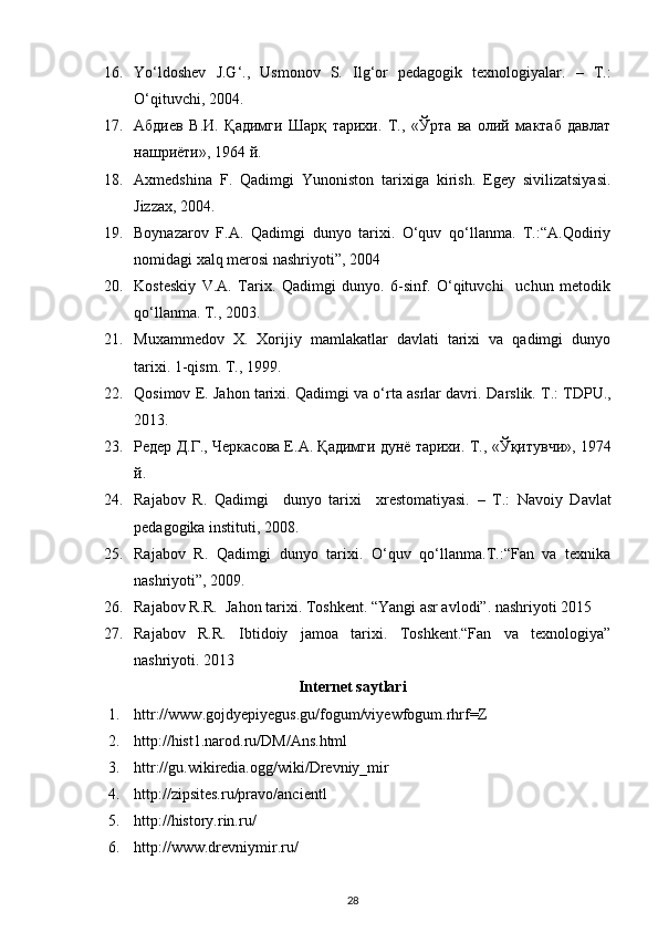 16. Yo‘ldoshev   J.G‘.,   Usmonov   S.   Ilg‘or   pedagogik   texnologiyalar.   –   T.:
O‘qituvchi, 2004.  
17. Абдиев   В . И .   Қадимги   Шарқ   тарихи .   Т.,   « Ўрта   ва   олий   мактаб   давлат
нашриёти » , 1964 й.  
18. Axmedshina   F.   Qadimgi   Yunoniston   tarixiga   kirish.   Egey   sivilizatsiyasi.
Jizzax, 2004. 
19. Boynazarov   F.A.   Qadimgi   dunyo   tarixi.   O‘quv   qo‘llanma.   T.:“A.Qodiriy
nomidagi xalq merosi nashriyoti”, 2004
20. Kosteskiy   V.A.   Tarix.   Qadimgi   dunyo.   6-sinf.   O‘qituvchi     uchun   metodik
qo‘llanma.  T., 2003. 
21. Muxammedov   X.   Xorijiy   mamlakatlar   davlati   tarixi   va   qadimgi   dunyo
tarixi. 1-qism. T., 1999.  
22. Qosimov E. Jahon tarixi. Qadimgi va o‘rta asrlar davri.  Darslik. T.: TDPU.,
2013. 
23. Редер Д.Г., Черкасова Е.А. Қадимги дунё тарихи. Т.,  « Ўқитувчи » , 1974
й.  
24. Rаjаbov   R.   Q аdimgi     dunyo   tаrixi     xrestomаtiyasi.   –   T.:   Nаvoiy   Dаvlаt
pedаgogikа instituti, 2008 .   
25. Rajabov   R.   Qadimgi   dunyo   tarixi.   O‘quv   qo‘llanma.T.:“Fan   va   texnika
nashriyoti”, 2009. 
26. Rajabov R.R.  Jahon tarixi. Toshkent. “Yangi asr avlodi”. nashriyoti 2015 
27. Rajabov   R.R.   Ibtidoiy   jamoa   tarixi.   Toshkent.“Fan   va   texnologiya”
nashriyoti.  2013 
Internet saytlari
1. httr://www.gojdyepiyegus.gu/fogum/viyewfogum.rhrf=Z 
2. http://hist1.narod.ru/DM/Ans.html 
3. httr://gu.wikiredia.ogg/wiki/Drevniy_mir 
4. http://zipsites.ru/pravo/ancientl 
5. http://history.rin.ru/ 
6. http://www.drevniymir.ru/ 
28 