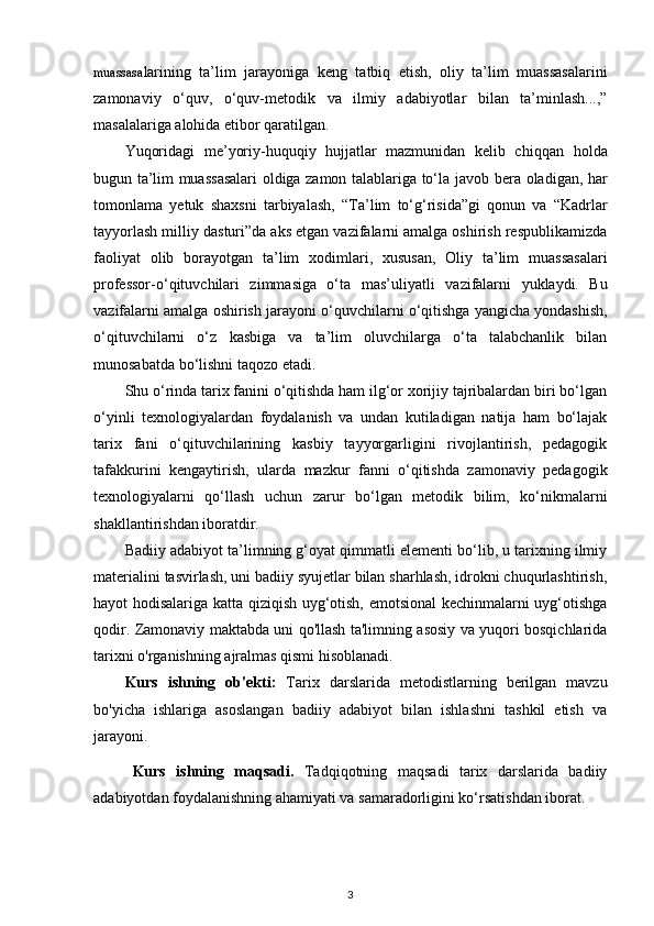 muassasa larining   ta’lim   jarayoniga   keng   tatbiq   etish,   oliy   ta’lim   muassasalarini
zamonaviy   o‘quv,   o‘quv-metodik   va   ilmiy   adabiyotlar   bilan   ta’minlash...,”
masalalariga alohida etibor qaratilgan.  
Yuqoridagi   me’yoriy-huquqiy   hujjatlar   mazmunidan   kelib   chiqqan   holda
bugun ta’lim muassasalari oldiga zamon talablariga to‘la   javob bera oladigan, har
tomonlama   yetuk   shaxsni   tarbiyalash,   “Ta’lim   to‘g‘risida”gi   qonun   va   “Kadrlar
tayyorlash milliy   dasturi”da aks etgan vazifalarni amalga oshirish respublikamizda
faoliyat   olib   borayotgan   ta’lim   xodimlari,   xususan,   Oliy   ta’lim   muassasalari
professor-o‘qituvchilari   zimmasiga   o‘ta   mas’uliyatli   vazifalarni   yuklaydi.   Bu
vazifalarni amalga oshirish jarayoni   o‘quvchilarni o‘qitishga yangicha yondashish,
o‘qituvchilarni   o‘z   kasbiga   va   ta’lim   oluvchilarga   o‘ta   talabchanlik   bilan
munosabatda   bo‘lishni taqozo etadi.
Shu o‘rinda tarix fanini o‘qitishda ham ilg‘or xorijiy tajribalardan biri bo‘lgan
o‘yinli   texnologiyalardan   foydalanish   va   undan   kutiladigan   natija   ham   bo‘lajak
tarix   fani   o‘qituvchilarining   kasbiy   tayyorgarligini   rivojlantirish,   pedagogik
tafakkurini   kengaytirish,   ularda   mazkur   fanni   o‘qitishda   zamonaviy   pedagogik
texnologiyalarni   qo‘llash   uchun   zarur   bo‘lgan   metodik   bilim,   ko‘nikmalarni
shakllantirishdan iboratdir.  
Badiiy adabiyot ta’limning g‘oyat qimmatli elementi bo‘lib, u tarixning ilmiy
materialini tasvirlash, uni badiiy syujetlar bilan sharhlash, idrokni chuqurlashtirish,
hayot hodisalariga katta qiziqish uyg‘otish, emotsional kechinmalarni uyg‘otishga
qodir. Zamonaviy maktabda uni qo'llash ta'limning asosiy va yuqori bosqichlarida
tarixni o'rganishning ajralmas qismi hisoblanadi.
Kurs   ishning   ob'ekti:   Tarix   darslarida   metodistlarning   berilgan   mavzu
bo'yicha   ishlariga   asoslangan   badiiy   adabiyot   bilan   ishlashni   tashkil   etish   va
jarayoni.
Kurs   ishning   maqsadi.   Tadqiqotning   maqsadi   tarix   darslarida   badiiy
adabiyotdan foydalanishning ahamiyati va samaradorligini ko‘rsatishdan iborat. 
3 