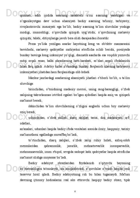 qimmati,   adib   ijodida   asarning   xarakterli   o’rni   asarning   yaratilgan   va
o’rganilayotgan   davr   uchun   ahamiyati   badiiy   asarning   ta'limiy,   tarbiyaviy,
rivojlantiruvchi   xususiyati   ega   bo’lib;   badiiy   asarning   ta’lim   oluvchilar   yoshiga
mosligi,   munosibligi;   o’quvchida   qiziqish   uyg’otishi;   o’quvchining   ma'naviy
qiziqishi; talabi, ehtiyojlariga javob bera olish darajasidan iboratdir. 
Proza   yo’lida   yozilgan   asarlar   hayotning   keng   va   ob'ektiv   manzarasini
tasvirlashi,   ma'naviy   qadriyatlar   mohiyatini   atroflicha   ochib   berishi,   poeziyada
bunday tasvirga keng imkoniyat yo’qligi, dramatik asarlarda esa voqelik yozuvchi
nutqi   orqali   emas,   balki   obrazlarning   hatti-harakati,   so’zlari   orqali   ifodalanishi
bilan   farq   qiladi.   Adabiy   turlar   o’rtasidagi   bunday   farqlanish   ularning   tarbiyaviy
imkoniyatlari jihatidan ham farqlanishiga olib keladi.  
Mazkur   janrlardagi   asarlarning  ahamiyatli   jihatlari   e’tiborli   bo’lib,  u   ta’ilm
oluvchiga:  
birinchidan,   o’tmishning   madaniy   merosi,   uning   rang-barangligi,   o’zbek
xalqining   takrorlanmas   iste'dod   egalari   bo’lgan   ajdodlari   haqida   aniq   va   qiziqarli
ma'lumot beradi; 
ikkinchidan   ta’lim   oluvchilarning   o’zligini   anglashi   uchun   boy   ma'naviy
oziq beradi; 
uchinchidan,   o’zbek   millati,   sharq   xalqlari   tarixi,   dini   madaniyati,   urf-
odatlari, 
an'analari; udumlari haqida badiiy ifoda vositalari asosida ilmiy, haqqoniy, tarixiy
ma'lumotlarni egallashga muvaffaq bo’ladi;  
to’rtinchidan,   sharq   xalqlari,   o’zbek   xalqi   ruhiy   holati,   axloq-odob
mezonlaridan   qahramonlik,   jasurlik,   mehnatsevarlik   insonparvarlik,
mehmonnavozlik, imon e'tiqod, sevgida sadoqat kabi qadriyatlar haqida atroflicha
ma'lumot olishga muyassar bo’ladi.  
  Badiiy   adabiyot   obrazlaridan   foydalanish   o’qituvchi   bayoniing
ko’rsatmaliligini   ta'minlaydi,   uni   aniqlashtiradi,   o’quvchilar   o’tmish   haqida   jonli
tasavvur   hosil   qiladi.   Badiiy   adabiyotning   roli   bu   bilan   tugamaydi.   Ma'lum
davrning   ijtimoiy   hodisalarini   real   aks   ettiruvchi   haqiqiy   badiiy   obraz,   tipik
6 