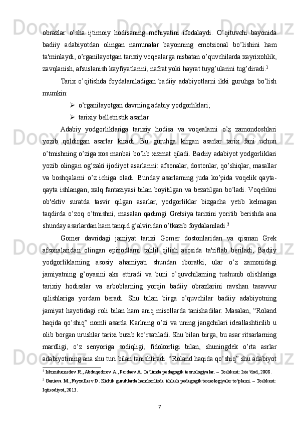 obrazlar   o’sha   ijtimoiy   hodisaning   mohiyatini   ifodalaydi.   O’qituvchi   bayonida
badiiy   adabiyotdan   olingan   namunalar   bayonning   emotsional   bo’lishini   ham
ta'minlaydi, o’rganilayotgan tarixiy voqealarga nisbatan o’quvchilarda xayrixohlik,
zavqlanish, afsuslanish kayfiyatlarini, nafrat yoki hayrat tuyg’ularini tug’diradi. 1
  
Tarix   o’qitishda   foydalaniladigan   badiiy   adabiyotlarni   ikki   guruhga   bo’lish
mumkin:  
 o’rganilayotgan davrning adabiy yodgorliklari; 
 tarixiy belletristik asarlar 
Adabiy   yodgorliklariga   tarixiy   hodisa   va   voqealarni   o’z   zamondoshlari
yozib   qoldirgan   asarlar   kiradi.   Bu   guruhga   kirgan   asarlar   tarix   fani   uchun
o’tmishning o’ziga xos manbai bo’lib xizmat qiladi. Badiiy adabiyot yodgorliklari
yozib olingan og’zaki ijodiyot asarlarini: afsonalar, dostonlar, qo’shiqlar, masallar
va   boshqalarni   o’z   ichiga   oladi.   Bunday   asarlarning   juda   ko’pida   voqelik   qayta-
qayta ishlangan, xalq fantaziyasi bilan boyitilgan va bezatilgan bo’ladi. Voqelikni
ob'ektiv   suratda   tasvir   qilgan   asarlar,   yodgorliklar   bizgacha   yetib   kelmagan
taqdirda   o’zoq   o’tmishni,   masalan   qadimgi   Gretsiya   tarixini   yoritib   berishda   ana
shunday asarlardan ham tanqid g’alviridan o’tkazib foydalaniladi. 2
 
Gomer   davridagi   jamiyat   tarixi   Gomer   dostonlaridan   va   qisman   Grek
afsonalaridan   olingan   epizodlarni   tahlil   qilish   asosida   ta'riflab   beriladi,   Badiiy
yodgorliklarning   asosiy   ahamiyati   shundan   iboratki,   ular   o’z   zamonidagi
jamiyatning   g’oyasini   aks   ettiradi   va   buni   o’quvchilarning   tushunib   olishlariga
tarixiy   hodisalar   va   arboblarning   yorqin   badiiy   obrazlarini   ravshan   tasavvur
qilishlariga   yordam   beradi.   Shu   bilan   birga   o’quvchilar   badiiy   adabiyotning
jamiyat   hayotidagi   roli   bilan  ham   aniq  misollarda   tanishadilar.   Masalan,   “Roland
haqida qo’shiq” nomli  asarda  Karlning o’zi  va uning jangchilari  ideallashtirilib u
olib borgan urushlar tarixi buzib ko’rsatiladi. Shu bilan birga, bu asar ritsarlarning
mardligi,   o’z   senyoriga   sodiqligi,   fidokorligi   bilan,   shuningdek   o’rta   asrlar
adabiyotining ana shu turi bilan tanishtiradi. “Roland haqida qo’shiq” shu adabiyot
1
 Ishmuhamedov R., Abduqodirov A., Pardaev A. Ta’limda pedagogik texnologiyalar. – Toshkent: Iste’dod, 2008.  
2
 Ganieva M., Fayzullaev D. Kichik guruhlarda hamkorlikda ishlash pedagogik texnologiyalar to‘plami. – Toshkent:
Iqtisodiyot, 2013.  
7 