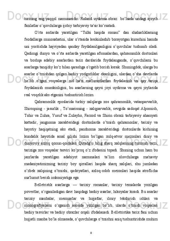turining   eng   yaqqol   namunasidir.   Roland   uydirma   obraz     bo’lsada   undagi   ajoyib
fazilatlar o’quvchilarga ijobiy tarbiyaviy ta'sir ko’rsatadi. 
O’rta   asrlarda   yaratilgan   “Tulki   haqida   roman”   dan   shaharliklarning
feodallarga munosabatini, ular o’rtasida keskinlashib borayotgan kurashini hamda
uni   yoritishda   hajviyadan   qanday   foydalanilganligini   o’quvchilar   tushunib   oladi.
Qadimgi   dunyo   va   o’rta   asrlarda   yaratilgan   afsonalardan,   qahramonlik   dostonlari
va   boshqa   adabiy   asarlardan   tarix   darslarida   foydalanganda,   o’quvchilarni   bu
asarlarga tanqidiy ko’z bilan qarashga o’rgatib borish kerak. Shuningdek, ularga bu
asarlar   o’tmishdan   qolgan  badiiy   yodgorliklar   ekanligini,  ulardan  o’sha   davrlarda
bo’lib   o’tgan   voqealarga   oid   ba'zi   ma'lumotlardan   foydalanish   va   qay   tariqa
foydalanish   mumkinligini,   bu   asarlarning   qaysi   joyi   uydirma   va   qaysi   joylarida
real voqelik aks etganini tushuntirish lozim.  
Qahramonlik   eposlarida   turkiy   xalqlarga   xos   qahramonlik,   vatanparvarlik,
Shiroqning   -   jasurlik   ,   To’marisning   -   xalqparvarlik,   sevgida   sadoqat   Alpomish,
Tohir   va   Zuhra,   Yusuf   va   Zulayho,   Farxod   va   Shirin   obrazi   tarbiyaviy   ahamyati
kattadir,   jangnoma   xarakteridagi   dostonlarda   o’tmish   qahramonlar,   tarixiy   va
hayotiy   haqiqatning   aks   etadi,   pandnoma   xarakteridagi   dostonlarda   kishining
kundalik   hayotida   amal   qilishi   lozim   bo’lgan   xulq-atvor   mezonlari   diniy   va
dunyoviy   axloq   qonun-qoidalari   Qutadg’u   bilig   sharq   xalqlarining   turmush   tarzi,
tarixiga xos voqealar tasviri  ko’proq o’z ifodasini  topadi. Shuning uchun ham bu
janrlarda   yaratilgan   adabiyot   namunalari   ta’lim   oluvchilarga   ma'naviy
madaniyatimizning   tarixiy   boy   qirrallari   haqida   sharq   xalqlari,   shu   jumladan
o’zbek   xalqining   o’tmishi,   qadriyatlari,   axloq-odob   mezonlari   haqida   atroflicha
ma'lumot berish imkoniyatiga ega.  
Belletristik   asarlarga   —   tarixiy   romanlar,   tarixiy   temalarda   yozilgan
povestlar, o’rganiladigan davr haqidagi badiiy asarlar, hikoyalar kiradi. Bu asarlar
tarixiy   manbalar,   memuarlar   va   hujjatlar,   ilmiy   tekshirish   ishlari   va
monografiyalarni   o’rganish   asosida   yozilgan   bo’lib,   ularda   o’tmish   voqealari
badiiy tasvirlar va badiiy obrazlar orqali ifodalanadi. Belletristika tarix fani uchun
hujjatli manba bo’la olmasada, o’quvchilarga o’tmishni aniq tushuntirishda muhim
8 