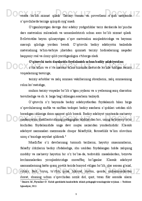 vosita   bo’lib   xizmat   qiladi.   Tarixiy   roman   va   povestlarni   o’qish   natijasida
o’quvchilarda tarixga qiziqish uyg’onadi.  
O’rganilayotgan   davrga   doir   adabiy   yodgorliklar   tarix   darslarida   ko’pincha
dars   materialini   xulosalash   va   umumlashtirish   uchun   asos   bo’lib   xizmat   qiladi.
Belletristika   bayon   qilinayotgan   o’quv   materialini   aniqlashtirishga   va   bayonni
maroqli   qilishga   yordam   beradi.   O’qituvchi   badiiy   adabiyotni   tanlashda
materialning   ta'lim-tarbiya   jihatidan   qimmati   tarixiy   hodisalarning   naqadar
haqqoniy real va ilmiy qilib yoritilganligini e'tiborga oladi. 
O’qituvchi tarix darslarida foydalanish uchun badiiy adabiyotdan:  
o’rta ta'lim va o’rta maxsus ta'lim tizimida dasturida ko’zda tutilgan tarixiy
voqealarning tasviriga;  
tarixiy arboblar va xalq ommasi  vakillarining obrazlarini, xalq ommasining
rolini ko’rsatishga;  
muhim tarixiy voqealar bo’lib o’tgan joylarni va u yerlarning aniq sharoitini
tasvirlashga va sh. k. larga bag’ishlangan asarlarni tanlaydi.  
O’qituvchi   o’z   bayonida   badiiy   adabiyotlardan   foydalanish   bilan   birga
o’quvchilarning   sinfda   va   sinfdan   tashqari   badiiy   asarlarni   o’qishlari   ustidan   olib
boradigan ishlariga doim nazorat qilib boradi. Badiiy adabiyot vositasida ma'naviy
madaniyatini shakllantirishning pedagogika talablaridan biri, uning tarbiyaviy ta'sir
kuchidan   foydalanishda   unga   davr   nuqtai   nazaridan   yondashishdir.   Klassik
adabiyot   namunalari   mazmunida   chuqur   falsafiylik,   farosatlilik   ta’lim   oluvchini
uzoq o’tmishga sayohat qildiradi. 3
 
Mualliflar   o’z   davrlarining   turmush   tarzlarini,   hayotiy   muammolarini,
falsafiy   ildizlarini   badiiy   ifodalashga,   shu   usuldan   foydalangan   holda   xalqning
moddiy   va   ma'naviy   hayotini   bir   o’z   bo’lsa-da,   tashvishli   masalalardan,   bezovta
kechinmalardan   yiroqlashtirishga   muvaffaq   bo’lganlar.   Klassik   adabiyot
namunalarining katta qismi poetik tarzda bunyod etilgan bo’lib, ular asosan g’azal,
ruboiy,   fard,   tuyuq,   to’rtlik,   qissa,   hikoyat,   doston,   qasida,   muhammaslardan
iborat,   shuning   uchun   o’quvchidan   nozik   did,   qunt,   teran   fikr   asosida   ularni
3
 Ganieva M., Fayzullaev D. Kichik guruhlarda hamkorlikda ishlash pedagogik texnologiyalar to‘plami. – Toshkent:
Iqtisodiyot, 2013.  
9 