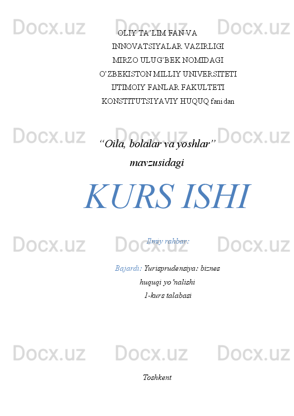 OLIY TA’LIM FAN VA
INNOVATSIYALAR VAZIRLIGI
MIRZO ULUG’BEK NOMIDAGI
O’ZBEKISTON MILLIY UNIVERSITETI
IJTIMOIY FANLAR FAKULTETI
KONSTITUTSIYAVIY HUQUQ fanidan
“ Oila, bolalar va yoshlar ”
mavzusidagi
KURS ISHI
Ilmiy rahbar: 
Bajardi:  Yurisprudensiya: biznes
huquqi yo’nalishi
1-kurs talabasi 
Toshkent 