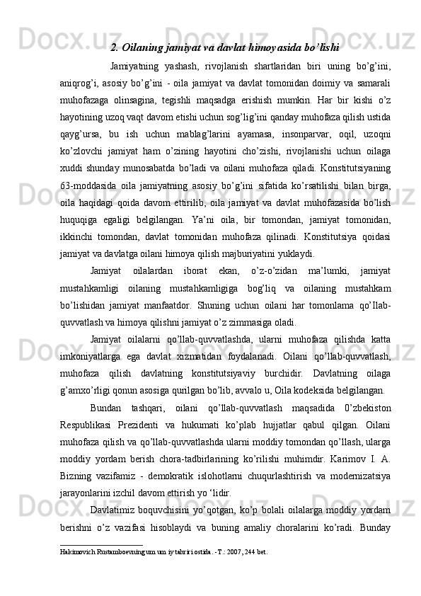 2. Oilaning jamiyat va davlat himoyasida bo’lishi
  Jamiyatning   yashash,   rivojlanish   shartlaridan   biri   uning   bo’g’ini,
aniqrog’i,   asosiy   bo’g’ini   -   oila   jamiyat   va   davlat   tomonidan   doimiy   va   samarali
muhofazaga   olinsagina,   tegishli   maqsadga   erishish   mumkin.   Har   bir   kishi   o’z
hayotining uzoq vaqt davom etishi uchun sog’lig’ini qanday muhofaza qilish ustida
qayg’ursa,   bu   ish   uchun   mablag’larini   ayamasa,   insonparvar,   oqil,   uzoqni
ko’zlovchi   jamiyat   ham   o’zining   hayotini   cho’zishi,   rivojlanishi   uchun   oilaga
xuddi   shunday   munosabatda   bo’ladi   va  oilani   muhofaza   qiladi.   Konstitutsiyaning
63-moddasida   oila   jamiyatning   asosiy   bo’g’ini   sifatida   ko’rsatilishi   bilan   birga,
oila   haqidagi   qoida   davom   ettirilib,   oila   jamiyat   va   davlat   muhofazasida   bo’lish
huquqiga   egaligi   belgilangan.   Ya’ni   oila,   bir   tomondan,   jamiyat   tomonidan,
ikkinchi   tomondan,   davlat   tomonidan   muhofaza   qilinadi.   Konstitutsiya   qoidasi
jamiyat va davlatga oilani himoya qilish majburiyatini yuklaydi.
Jamiyat   oilalardan   iborat   ekan,   o’z-o’zidan   ma’lumki,   jamiyat
mustahkamligi   oilaning   mustahkamligiga   bog’liq   va   oilaning   mustahkam
bo’lishidan   jamiyat   manfaatdor.   Shuning   uchun   oilani   har   tomonlama   qo’Ilab-
quvvatlash va himoya qilishni jamiyat o’z zimmasiga oladi.
Jamiyat   oilalarni   qo’llab-quvvatlashda,   ularni   muhofaza   qilishda   katta
imkoniyatlarga   ega   davlat   xizmatidan   foydalanadi.   Oilani   qo’llab-quvvatlash,
muhofaza   qilish   davlatning   konstitutsiyaviy   burchidir.   Davlatning   oilaga
g’amxo’rligi qonun asosiga qurilgan bo’lib, avvalo u, Oila kodeksida belgilangan.
Bundan   tashqari,   oilani   qo’llab-quvvatlash   maqsadida   0’zbekiston
Respublikasi   Prezidenti   va   hukumati   ko’plab   hujjatlar   qabul   qilgan.   Oilani
muhofaza qilish va qo’llab-quvvatlashda ularni moddiy tomondan qo’llash, ularga
moddiy   yordam   berish   chora-tadbirlarining   ko’rilishi   muhimdir.   Karimov   I.   A.
Bizning   vazifamiz   -   demokratik   islohotlarni   chuqurlashtirish   va   modernizatsiya
jarayonlarini izchil davom ettirish yo ‘lidir.
Davlatimiz   boquvchisini   yo’qotgan,   ko’p   bolali   oilalarga   moddiy   yordam
berishni   o’z   vazifasi   hisoblaydi   va   buning   amaliy   choralarini   ko’radi.   Bunday
Hakimovich Rustamboevning um um iy tahriri ostida. - Т .: 2007, 244 bet. 