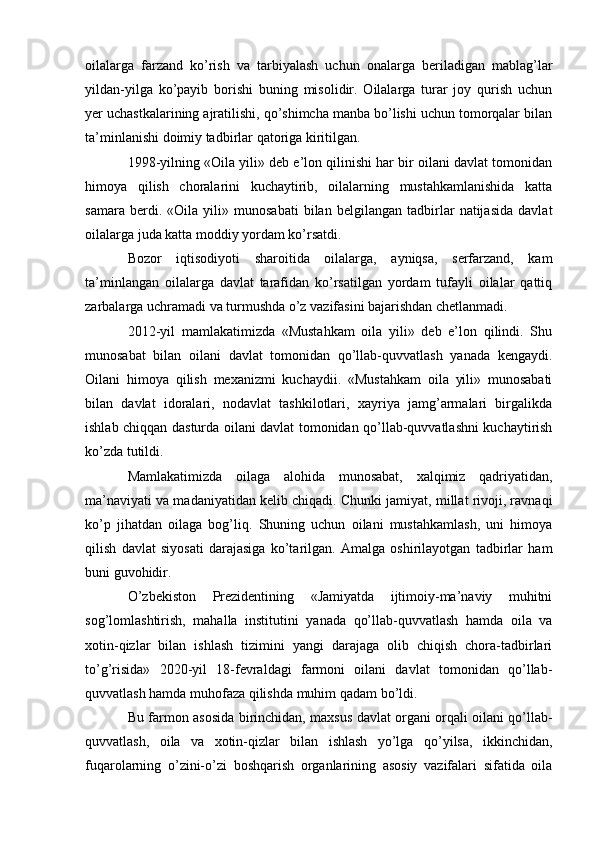 oilalarga   farzand   ko’rish   va   tarbiyalash   uchun   onalarga   beriladigan   mablag’lar
yildan-yilga   ko’payib   borishi   buning   misolidir.   Oilalarga   turar   joy   qurish   uchun
yer uchastkalarining ajratilishi, qo’shimcha manba bo’lishi uchun tomorqalar bilan
ta’minlanishi doimiy tadbirlar qatoriga kiritilgan.
1998-yilning «Oila yili» deb e’lon qilinishi har bir oilani davlat tomonidan
himoya   qilish   choralarini   kuchaytirib,   oilalarning   mustahkamlanishida   katta
samara   berdi.   «Oila   yili»   munosabati   bilan   belgilangan   tadbirlar   natijasida   davlat
oilalarga juda katta moddiy yordam ko’rsatdi.
Bozor   iqtisodiyoti   sharoitida   oilalarga,   ayniqsa,   serfarzand,   kam
ta’minlangan   oilalarga   davlat   tarafidan   ko’rsatilgan   yordam   tufayli   oilalar   qattiq
zarbalarga uchramadi va turmushda o’z vazifasini bajarishdan chetlanmadi.
2012-yil   mamlakatimizda   «Mustahkam   oila   yili»   deb   e’lon   qilindi.   Shu
munosabat   bilan   oilani   davlat   tomonidan   qo’llab-quvvatlash   yanada   kengaydi.
Oilani   himoya   qilish   mexanizmi   kuchaydii.   «Mustahkam   oila   yili»   munosabati
bilan   davlat   idoralari,   nodavlat   tashkilotlari,   xayriya   jamg’armalari   birgalikda
ishlab chiqqan dasturda oilani davlat tomonidan qo’llab-quvvatlashni kuchaytirish
ko’zda tutildi.
Mamlakatimizda   oilaga   alohida   munosabat,   xalqimiz   qadriyatidan,
ma’naviyati va madaniyatidan kelib chiqadi. Chunki jamiyat, millat rivoji, ravnaqi
ko’p   jihatdan   oilaga   bog’liq.   Shuning   uchun   oilani   mustahkamlash,   uni   himoya
qilish   davlat   siyosati   darajasiga   ko’tarilgan.   Amalga   oshirilayotgan   tadbirlar   ham
buni guvohidir.
O’zbekiston   Prezidentining   «Jamiyatda   ijtimoiy-ma’naviy   muhitni
sog’lomlashtirish,   mahalla   institutini   yanada   qo’llab-quvvatlash   hamda   oila   va
xotin-qizlar   bilan   ishlash   tizimini   yangi   darajaga   olib   chiqish   chora-tadbirlari
to’g’risida»   2020-yil   18-fevraldagi   farmoni   oilani   davlat   tomonidan   qo’llab-
quvvatlash hamda muhofaza qilishda muhim qadam bo’ldi.
Bu farmon asosida birinchidan, maxsus davlat organi orqali oilani qo’llab-
quvvatlash,   oila   va   xotin-qizlar   bilan   ishlash   yo’lga   qo’yilsa,   ikkinchidan,
fuqarolarning   o’zini-o’zi   boshqarish   organlarining   asosiy   vazifalari   sifatida   oila 