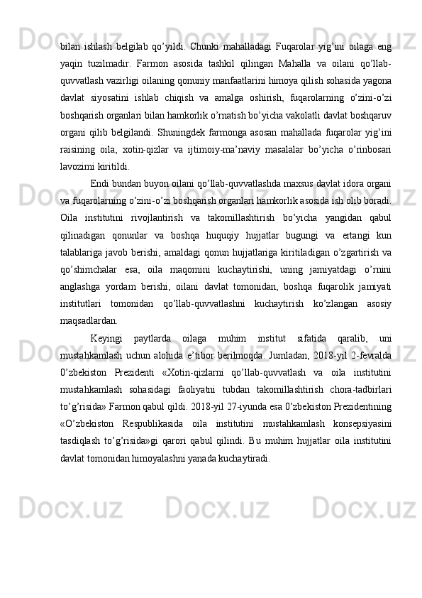 bilan   ishlash   belgilab   qo’yildi.   Chunki   mahalladagi   Fuqarolar   yig’ini   oilaga   eng
yaqin   tuzilmadir.   Farmon   asosida   tashkil   qilingan   Mahalla   va   oilani   qo’llab-
quvvatlash vazirligi oilaning qonuniy manfaatlarini himoya qilish sohasida yagona
davlat   siyosatini   ishlab   chiqish   va   amalga   oshirish,   fuqarolarning   o’zini-o’zi
boshqarish organlari bilan hamkorlik o’rnatish bo’yicha vakolatli davlat boshqaruv
organi   qilib   belgilandi.   Shuningdek   farmonga   asosan   mahallada   fuqarolar   yig’ini
raisining   oila,   xotin-qizlar   va   ijtimoiy-ma’naviy   masalalar   bo’yicha   o’rinbosari
lavozimi kiritildi.
Endi bundan buyon oilani qo’llab-quvvatlashda maxsus davlat idora organi
va fuqarolarning o’zini-o’zi boshqarish organlari hamkorlik asosida ish olib boradi.
Oila   institutini   rivojlantirish   va   takomillashtirish   bo’yicha   yangidan   qabul
qilinadigan   qonunlar   va   boshqa   huquqiy   hujjatlar   bugungi   va   ertangi   kun
talablariga javob  berishi,  amaldagi  qonun  hujjatlariga  kiritiladigan  o’zgartirish  va
qo’shimchalar   esa,   oila   maqomini   kuchaytirishi,   uning   jamiyatdagi   o’rnini
anglashga   yordam   berishi,   oilani   davlat   tomonidan,   boshqa   fuqarolik   jamiyati
institutlari   tomonidan   qo’llab-quvvatlashni   kuchaytirish   ko’zlangan   asosiy
maqsadlardan.
Keyingi   paytlarda   oilaga   muhim   institut   sifatida   qaralib,   uni
mustahkamlash   uchun   alohida   e’tibor   berilmoqda.   Jumladan,   2018-yil   2-fevralda
0’zbekiston   Prezidenti   «Xotin-qizlarni   qo’llab-quvvatlash   va   oila   institutini
mustahkamlash   sohasidagi   faoliyatni   tubdan   takomillashtirish   chora-tadbirlari
to’g’risida» Farmon qabul qildi. 2018-yil 27-iyunda esa 0’zbekiston Prezidentining
«O’zbekiston   Respublikasida   oila   institutini   mustahkamlash   konsepsiyasini
tasdiqlash   to’g’risida»gi   qarori   qabul   qilindi.   Bu   muhim   hujjatlar   oila   institutini
davlat tomonidan himoyalashni yanada kuchaytiradi. 