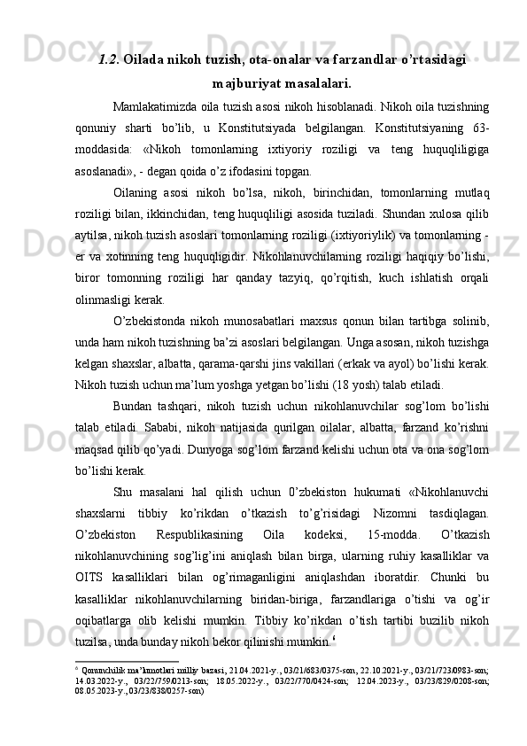 1.2 . Oilada nikoh tuzish, ota-onalar va farzandlar o’rtasidagi
majburiyat masalalari.
Mamlakatimizda oila tuzish asosi nikoh hisoblanadi. Nikoh oila tuzishning
qonuniy   sharti   bo’lib,   u   Konstitutsiyada   belgilangan.   Konstitutsiyaning   63-
moddasida:   «Nikoh   tomonlarning   ixtiyoriy   roziligi   va   teng   huquqliligiga
asoslanadi», - degan qoida o’z ifodasini topgan.
Oilaning   asosi   nikoh   bo’lsa,   nikoh,   birinchidan,   tomonlarning   mutlaq
roziligi bilan, ikkinchidan, teng huquqliligi asosida tuziladi. Shundan xulosa qilib
aytilsa, nikoh tuzish asoslari tomonlarning roziligi (ixtiyoriylik) va tomonlarning -
er   va   xotinning   teng   huquqligidir.   Nikohlanuvchilarning   roziligi   haqiqiy   bo’lishi,
biror   tomonning   roziligi   har   qanday   tazyiq,   qo’rqitish,   kuch   ishlatish   orqali
olinmasligi kerak.
O’zbekistonda   nikoh   munosabatlari   maxsus   qonun   bilan   tartibga   solinib,
unda ham nikoh tuzishning ba’zi asoslari belgilangan. Unga asosan, nikoh tuzishga
kelgan shaxslar, albatta, qarama-qarshi jins vakillari (erkak va ayol) bo’lishi kerak.
Nikoh tuzish uchun ma’lum yoshga yetgan bo’lishi (18 yosh) talab etiladi.
Bundan   tashqari,   nikoh   tuzish   uchun   nikohlanuvchilar   sog’lom   bo’lishi
talab   etiladi.   Sababi,   nikoh   natijasida   qurilgan   oilalar,   albatta,   farzand   ko’rishni
maqsad qilib qo’yadi. Dunyoga sog’lom farzand kelishi uchun ota va ona sog’lom
bo’lishi kerak.
Shu   masalani   hal   qilish   uchun   0’zbekiston   hukumati   «Nikohlanuvchi
shaxslarni   tibbiy   ko’rikdan   o’tkazish   to’g’risidagi   Nizomni   tasdiqlagan.
O’zbekiston   Respublikasining   Oila   kodeksi,   15-modda.   O’tkazish
nikohlanuvchining   sog’lig’ini   aniqlash   bilan   birga,   ularning   ruhiy   kasalliklar   va
OITS   kasalliklari   bilan   og’rimaganligini   aniqlashdan   iboratdir.   Chunki   bu
kasalliklar   nikohlanuvchilarning   biridan-biriga,   farzandlariga   o’tishi   va   og’ir
oqibatlarga   olib   kelishi   mumkin.   Tibbiy   ko’rikdan   o’tish   tartibi   buzilib   nikoh
tuzilsa, unda bunday nikoh bekor qilinishi mumkin. 6
6
  Qonunchilik ma’lumotlari  milliy bazasi,  21.04.2021-y., 03/21/683/0375-son, 22.10.2021-y., 03/21/723/0983-son;
14.03.2022-y.,   03/22/759/0213-son;   18.05.2022-y.,   03/22/770/0424-son;   12.04.2023-y.,   03/23/829/0208-son;
08.05.2023-y., 03/23/838/0257-son) 