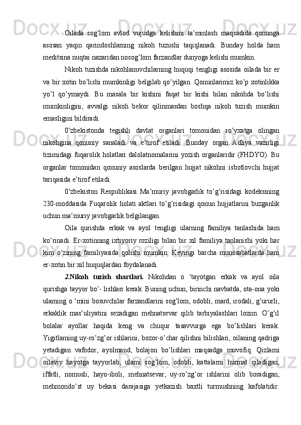 Oilada   sog’lom   avlod   vujudga   kelishini   ta’minlash   maqsadida   qonunga
asosan   yaqin   qarindoshlarning   nikoh   tuzushi   taqiqlanadi.   Bunday   holda   ham
meditsina nuqtai nazaridan nosog’lom farzandlar dunyoga kelishi mumkin.
Nikoh  tuzishda  nikohlanuvchilarning  huquqi  tengligi   asosida  oilada  bir   er
va bir xotin bo’lishi mumkinligi belgilab qo’yilgan. Qonunlarimiz ko’p xotinlikka
yo’l   qo’ymaydi.   Bu   masala   bir   kishini   faqat   bir   kishi   bilan   nikohda   bo’lishi
mumkinligini,   avvalgi   nikoh   bekor   qilinmasdan   boshqa   nikoh   tuzish   mumkin
emasligini bildiradi.
0’zbekistonda   tegishli   davlat   organlari   tomonidan   ro’yxatga   olingan
nikohgina   qonuniy   sanaladi   va   e’tirof   etiladi.   Bunday   organ   Adliya   vazirligi
tizimidagi fuqarolik holatlari  dalolatnomalarini yozish organlaridir (FHDYO). Bu
organlar   tomonidan   qonuniy   asoslarda   berilgan   hujjat   nikohni   isbotlovchi   hujjat
tariqasida e’tirof etiladi.
0’zbekiston   Respublikasi   Ma’muriy   javobgarlik   to’g’risidagi   kodeksining
230-moddasida   Fuqarolik   holati   aktlari   to’g’risidagi   qonun   hujjatlarini   buzganlik
uchun ma’muriy javobgarlik belgilangan.
Oila   qurishda   erkak   va   ayol   tengligi   ularning   familiya   tanlashida   ham
ko’rinadi.  Er-xotinning  ixtiyoriy  roziligi   bilan   bir   xil   familiya   tanlanishi   yoki   har
kim   o’zining   familiyasida   qolishi   mumkin.   Keyingi   barcha   munosabatlarda   ham
er-xotin bir xil huquqlardan foydalanadi.
2. Nikoh   tuzish   shartlari .   Nikohdan   o   ‘tayotgan   erkak   va   ayol   oila
qurishga tayyor bo’- lishlari kerak. Buning uchun, birinchi navbatda, ota-ona yoki
ulaming   о   ‘mini bosuvchilar farzandlarini sog’lom, odobli, mard, irodali, g’ururli,
erkaklik   mas’uliyatini   sezadigan   mehnatsevar   qilib   tarbiyalashlari   lozim.   O’g’il
bolalar   ayollar   haqida   keng   va   chuqur   tasavvurga   ega   bo’lishlari   kerak.
Yigitlaming uy-ro’zg’or ishlarini, bozor-o’char qilishni bilishlari, oilaning qadriga
yetadigan   vafodor,   ayolmand,   bolajon   bo’lishlari   maqsadga   muvofiq.   Qizlami
oilaviy   hayotga   tayyorlab,   ulami   sog’lom,   odobli,   kattalarni   hurmat   qiladigan,
iffatli,   nomusli,   hayo-iboli,   mehnatsevar,   uy-ro’zg’or   ishlarini   olib   boradigan,
mehmondo’st   uy   bekasi   darajasiga   yetkazish   baxtli   turmushning   kafolatidir. 