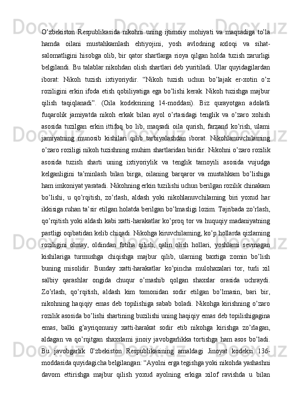 O’zbekiston   Respublikasida   nikohni   uning   ijtimoiy   mohiyati   va   maqsadiga   to’la
hamda   oilani   mustahkamlash   ehtiyojini,   yosh   avlodning   axloqi   va   sihat-
salomatligini   hisobga   olib,   bir   qator   shartlarga   rioya   qilgan  holda   tuzish   zarurligi
belgilandi. Bu talablar nikohdan olish shartlari deb yuritiladi. Ular quyidagilardan
iborat:   Nikoh   tuzish   ixtiyoriydir.   “Nikoh   tuzish   uchun   bo’lajak   er-xotin   o’z
roziligini erkin ifoda etish qobiliyatiga ega bo’lishi kerak. Nikoh tuzishga majbur
qilish   taqiqlanadi”.   (Oila   kodeksining   14-moddasi).   Biz   qurayotgan   adolatli
fuqarolik   jamiyatda   nikoh   erkak   bilan   ayol   o’rtasidagi   tenglik   va   o’zaro   xohish
asosida   tuzilgan   erkin   ittifoq   bo   lib,   maqsadi   oila   qurish,   farzand   ko’rish,   ulami
jamiyatning   munosib   kishilari   qilib   tarbiyalashdan   iborat.   Nikohlanuvchilaming
o’zaro roziligi nikoh tuzishning muhim shartlaridan biridir. Nikohni   о ’zaro rozilik
asosida   tuzish   sharti   uning   ixtiyoriylik   va   tenglik   tamoyili   asosida   vujudga
kelganligini   ta’minlash   bilan   birga,   oilaning   barqaror   va   mustahkam   bo’lishiga
ham imkoniyat yaratadi. Nikohning erkin tuzilishi uchun berilgan rozilik chinakam
bo’lishi,   u   qo’rqitish,   zo’rlash,   aldash   yoki   nikohlanuvchilaming   biri   yoxud   har
ikkisiga ruhan ta’sir etilgan holatda berilgan bo’lmasligi lozim. Tajribada zo’rlash,
qo’rqitish yoki aldash kabi xatti-harakatlar ko’proq tor va huquqiy madaniyatning
pastligi oqibatidan kelib chiqadi. Nikohga kiruvchilaming, ko’p hollarda qizlaming
roziligini   olmay,   oldindan   fotiha   qilish,   qalin   olish   hollari,   yoshlami   sevmagan
kishilariga   turmushga   chiqishga   majbur   qilib,   ularning   baxtiga   zomin   bo’lish
buning   misolidir.   Bunday   xatti-harakatlar   ko’pincha   mulohazalari   tor,   turli   xil
salbiy   qarashlar   ongida   chuqur   o’mashib   qolgan   shaxslar   orasida   uchraydi.
Zo’rlash,   qo’rqitish,   aldash   kim   tomonidan   sodir   etilgan   bo’lmasin,   bari   bir,
nikohning   haqiqiy   emas   deb   topilishiga   sabab   boladi.   Nikohga   kirishning   o’zaro
rozilik asosida bo’lishi shartining buzilishi uning haqiqiy emas deb topilishigagina
emas,   balki   g’ayriqonuniy   xatti-harakat   sodir   etib   nikohga   kirishga   zo’rlagan,
aldagan   va   qo’rqitgan   shaxslami   jinoiy   javobgarlikka   tortishga   ham   asos   bo’ladi.
Bu   javobgarlik   0’zbekiston   Respublikasining   amaldagi   Jinoyat   kodeksi   136-
moddasida quyidagicha belgilangan: “Ayolni erga tegishga yoki nikohda yashashni
davom   ettirishga   majbur   qilish   yoxud   ayolning   erkiga   xilof   ravishda   u   bilan 