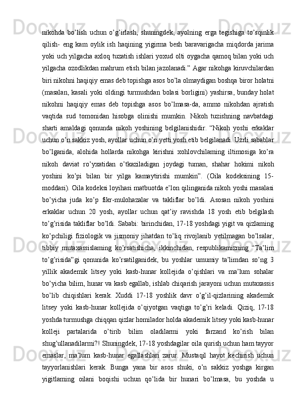 nikohda   bo’lish   uchun   o’g’irlash,   shuningdek,   ayolning   erga   tegishiga   to’sqinlik
qilish-   eng   kam   oylik   ish   haqining   yigirma   besh   baravarigacha   miqdorda   jarima
yoki uch yilgacha axloq tuzatish ishlari yoxud olti oygacha qamoq bilan yoki uch
yilgacha ozodlikdan mahrum etish bilan jazolanadi.” Agar nikohga kiruvchilardan
biri nikohni haqiqiy emas deb topishga asos bo’la olmaydigan boshqa biror holatni
(masalan,   kasali   yoki   oldingi   turmushdan   bolasi   borligini)   yashirsa,   bunday  holat
nikohni   haqiqiy   emas   deb   topishga   asos   bo’lmasa-da,   ammo   nikohdan   ajratish
vaqtida   sud   tomonidan   hisobga   olinishi   mumkin.   Nikoh   tuzishning   navbatdagi
sharti   amaldagi   qonunda   nikoh   yoshining   belgilanishidir.   “Nikoh   yoshi   erkaklar
uchun o’n sakkiz yosh, ayollar uchun o’n yetti yosh etib belgilanadi. Uzrli sabablar
bo’lganida,   alohida   hollarda   nikohga   kirishni   xohlovchilaming   iltimosiga   ko’ra
nikoh   daviat   ro’yxatidan   o’tkaziladigan   joydagi   tuman,   shahar   hokimi   nikoh
yoshini   k о ’pi   bilan   bir   yilga   kamaytirishi   mumkin”.   (Oila   kodeksining   15-
moddasi). Oila kodeksi loyihasi matbuotda e’lon qilinganida nikoh yoshi masalasi
bo’yicha   juda   ko’p   fikr-mulohazalar   va   takliflar   bo’ldi.   Asosan   nikoh   yoshini
erkaklar   uchun   20   yosh,   ayollar   uchun   qat’iy   ravishda   18   yosh   etib   belgilash
to’g’risida takliflar bo’ldi. Sababi: birinchidan, 17-18 yoshdagi yigit va qizlaming
ko’pchiligi   fiziologik   va   jismoniy   jihatdan   to’liq   rivojlanib   yetilmagan   bo’lsalar,
tibbiy   mutaxassislaming   ko’rsatishicha,   ikkinchidan,   respublikamizning   “Ta’lim
to’g’risida”gi   qonunida   ko’rsatilganidek,   bu   yoshlar   umumiy   ta’limdan   so’ng   3
yillik   akademik   litsey   yoki   kasb-hunar   kollejida   o’qishlari   va   ma’lum   sohalar
bo’yicha bilim, hunar va kasb egallab, ishlab chiqarish jarayoni uchun mutaxassis
bo’lib   chiqishlari   kerak.   Xuddi   17-18   yoshlik   davr   o’g’il-qizlarining   akademik
litsey   yoki   kasb-hunar   kollejida   o’qiyotgan   vaqtiga   to’g’ri   keladi.   Qiziq,   17-18
yoshda turmushga chiqqan qizlar homilador holda akademik litsey yoki kasb-hunar
kolleji   partalarida   o’tirib   bilim   oladilarmi   yoki   farzand   ko’rish   bilan
shug’ullanadilarmi?! Shuningdek, 17-18 yoshdagilar oila qurish uchun ham tayyor
emaslar,   ma’lum   kasb-hunar   egallashlari   zarur.   Mustaqil   hayot   kechirish   uchun
tayyorlanishlari   kerak.   Bunga   yana   bir   asos   shuki,   o’n   sakkiz   yoshga   kirgan
yigitlaming   oilani   boqishi   uchun   qo’lida   bir   hunari   bo’lmasa,   bu   yoshda   u