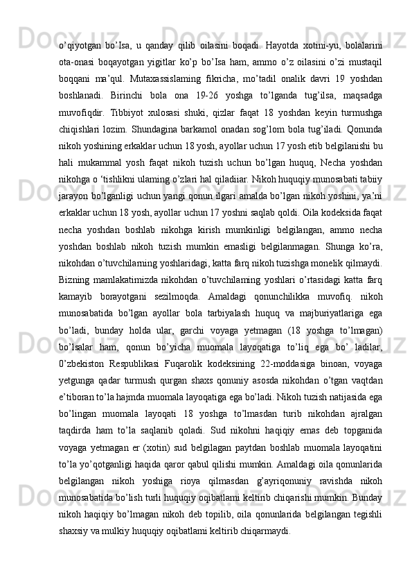 o’qiyotgan   bo’Isa,   u   qanday   qilib   oilasini   boqadi.   Hayotda   xotini-yu,   bolalarini
ota-onasi   boqayotgan   yigitlar   ko’p   bo’Isa   ham,   ammo   o’z   oilasini   o’zi   mustaqil
boqqani   ma’qul.   Mutaxassislaming   fikricha,   mo’tadil   onalik   davri   19   yoshdan
boshlanadi.   Birinchi   bola   ona   19-26   yoshga   to’lganda   tug’ilsa,   maqsadga
muvofiqdir.   Tibbiyot   xulosasi   shuki,   qizlar   faqat   18   yoshdan   keyin   turmushga
chiqishlari   lozim.   Shundagina   barkamol   onadan   sog’lom   bola   tug’iladi.   Qonunda
nikoh yoshining erkaklar uchun 18 yosh, ayollar uchun 17 yosh etib belgilanishi bu
hali   mukammal   yosh   faqat   nikoh   tuzish   uchun   bo’lgan   huquq,   Necha   yoshdan
nikohga o ‘tishlikni ulaming o’zlari hal qiladiiar. Nikoh huquqiy munosabati tabiiy
jarayon bo’lganligi uchun yangi qonun ilgari amalda bo’lgan nikoh yoshini, ya’ni
erkaklar uchun 18 yosh, ayollar uchun 17 yoshni saqlab qoldi. Oila kodeksida faqat
necha   yoshdan   boshlab   nikohga   kirish   mumkinligi   belgilangan,   ammo   necha
yoshdan   boshlab   nikoh   tuzish   mumkin   emasligi   belgilanmagan.   Shunga   ko’ra,
nikohdan o’tuvchilarning yoshlaridagi, katta farq nikoh tuzishga monelik qilmaydi.
Bizning   mamlakatimizda   nikohdan   o’tuvchilaming   yoshlari   o’rtasidagi   katta   farq
kamayib   borayotgani   sezilmoqda.   Amaldagi   qonunchilikka   muvofiq.   nikoh
munosabatida   bo’lgan   ayollar   bola   tarbiyalash   huquq   va   majburiyatlariga   ega
bo’ladi,   bunday   holda   ular,   garchi   voyaga   yetmagan   (18   yoshga   to’lmagan)
bo’lsalar   ham,   qonun   bo’yicha   muomala   layoqatiga   to’liq   ega   bo’   ladilar,
0’zbekiston   Respublikasi   Fuqarolik   kodeksining   22-moddasiga   binoan,   voyaga
yetgunga   qadar   turmush   qurgan   shaxs   qonuniy   asosda   nikohdan   o’tgan   vaqtdan
e’tiboran to’la hajmda muomala layoqatiga ega bo’ladi. Nikoh tuzish natijasida ega
bo’lingan   muomala   layoqati   18   yoshga   to’lmasdan   turib   nikohdan   ajralgan
taqdirda   ham   to’la   saqlanib   qoladi.   Sud   nikohni   haqiqiy   emas   deb   topganida
voyaga   yetmagan   er   (xotin)   sud   belgilagan   paytdan   boshlab   muomala   layoqatini
to’la yo’qotganligi haqida qaror qabul qilishi mumkin. Amaldagi oila qonunlarida
belgilangan   nikoh   yoshiga   rioya   qilmasdan   g’ayriqonuniy   ravishda   nikoh
munosabatida bo’lish turli huquqiy oqibatlami keltirib chiqarishi mumkin. Bunday
nikoh   haqiqiy   bo’lmagan   nikoh   deb   topilib,   oila   qonunlarida   belgilangan   tegishli
shaxsiy va mulkiy huquqiy oqibatlami keltirib chiqarmaydi. 