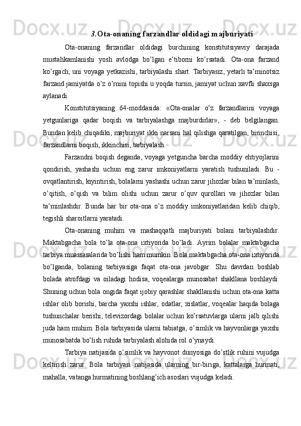 3. Ota-onaning farzandlar oldidagi majburiyati
Ota-onaning   farzandlar   oldidagi   burchining   konstitutsiyaviy   darajada
mustahkamlanishi   yosh   avlodga   bo’lgan   e’tiborni   ko’rsatadi.   Ota-ona   farzand
ko’rgach, uni  voyaga yetkazishi, tarbiyalashi  shart. Tarbiyasiz, yetarli  ta’minotsiz
farzand jamiyatda o’z o’rnini topishi u yoqda tursin, jamiyat uchun xavfli shaxsga
aylanadi.
Konstitutsiyaning   64-moddasida:   «Ota-onalar   o’z   farzandlarini   voyaga
yetgunlariga   qadar   boqish   va   tarbiyalashga   majburdirlar»,   -   deb   belgilangan.
Bundan kelib chiqadiki, majburiyat ikki narsani hal qilishga qaratilgan, birinchisi,
farzandlarni boqish, ikkinchisi, tarbiyalash.
Farzandni   boqish  deganda,   voyaga  yetguncha  barcha  moddiy  ehtiyojlarini
qondirish,   yashashi   uchun   eng   zarur   imkoniyatlarni   yaratish   tushuniladi.   Bu   -
ovqatlantirish, kiyintirish, bolalarni yashashi uchun zarur jihozlar bilan ta’minlash,
o’qitish,   o’qish   va   bilim   olishi   uchun   zarur   o’quv   qurollari   va   jihozlar   bilan
ta’minlashdir.   Bunda   har   bir   ota-ona   o’z   moddiy   imkoniyatlaridan   kelib   chiqib,
tegishli sharoitlarni yaratadi.
Ota-onaning   muhim   va   mashaqqatli   majburiyati   bolani   tarbiyalashdir.
Maktabgacha   bola   to’la   ota-ona   ixtiyorida   bo’ladi.   Ayrim   bolalar   maktabgacha
tarbiya muassasalarida bo’lishi ham mumkin. Bola maktabgacha ota-ona ixtiyorida
bo’lganda,   bolaning   tarbiyasiga   faqat   ota-ona   javobgar.   Shu   davrdan   boshlab
bolada   atrofdagi   va   oiladagi   hodisa,   voqealarga   munosabat   shakllana   boshlaydi.
Shuning uchun bola ongida faqat ijobiy qarashlar shakllanishi uchun ota-ona katta
ishlar   olib  borishi,   barcha   yaxshi  ishlar,  odatlar,  xislatlar,  voqealar  haqida  bolaga
tushunchalar  berishi, televizordagi  bolalar  uchun ko’rsatuvlarga ularni  jalb qilishi
juda ham muhim. Bola tarbiyasida ularni tabiatga, o’simlik va hayvonlarga yaxshi
munosabatda bo’lish ruhida tarbiyalash alohida rol o’ynaydi. 
Tarbiya natijasida o’simlik va hayvonot dunyosiga do’stlik ruhini vujudga
keltirish   zarur.   Bola   tarbiyasi   natijasida   ularning   bir-biriga,   kattalarga   hurmati,
mahalla, vatanga hurmatining boshlang’ich asoslari vujudga keladi. 