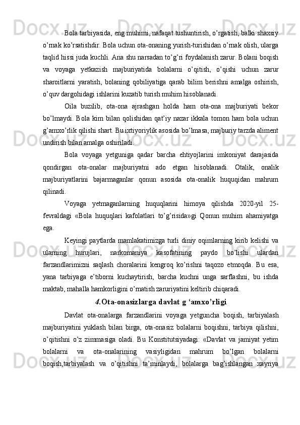 Bola tarbiyasida, eng muhimi, nafaqat tushuntirish, o’rgatish, balki shaxsiy
o’rnak ko’rsatishdir. Bola uchun ota-onaning yurish-turishidan o’rnak olish, ularga
taqlid hissi juda kuchli. Ana shu narsadan to’g’ri foydalanish zarur. Bolani boqish
va   voyaga   yetkazish   majburiyatida   bolalarni   o’qitish,   o’qishi   uchun   zarur
sharoitlarni   yaratish,   bolaning   qobiliyatiga   qarab   bilim   berishni   amalga   oshirish,
o’quv dargohidagi ishlarini kuzatib turish muhim hisoblanadi.
Oila   buzilib,   ota-ona   ajrashgan   holda   ham   ota-ona   majburiyati   bekor
bo’lmaydi.   Bola   kim   bilan   qolishidan   qat’iy   nazar   ikkala   tomon   ham   bola   uchun
g’amxo’rlik qilishi shart. Bu ixtiyoriylik asosida bo’lmasa, majburiy tarzda aliment
undirish bilan amalga oshiriladi.
Bola   voyaga   yetguniga   qadar   barcha   ehtiyojlarini   imkoniyat   darajasida
qondirgan   ota-onalar   majburiyatni   ado   etgan   hisoblanadi.   Otalik,   onalik
majburiyatlarini   bajarmaganlar   qonun   asosida   ota-onalik   huquqidan   mahrum
qilinadi.
Voyaga   yetmaganlarning   huquqlarini   himoya   qilishda   2020-yil   25-
fevraldagi   «Bola   huquqlari   kafolatlari   to’g’risida»gi   Qonun   muhim   ahamiyatga
ega.
Keyingi paytlarda mamlakatimizga turli diniy oqimlarning kirib kelishi va
ularning   hurujlari,   narkomaniya   kasofatining   paydo   bo’lishi   ulardan
farzandlarimizni   saqlash   choralarini   kengroq   ko’rishni   taqozo   etmoqda.   Bu   esa,
yana   tarbiyaga   e’tiborni   kuchaytirish,   barcha   kuchni   unga   sarflashni,   bu   ishda
maktab, mahalla hamkorligini o’rnatish zaruriyatini keltirib chiqaradi.
4. Ota-onasizlarga davlat g ‘amxo’rligi
Davlat   ota-onalarga   farzandlarini   voyaga   yetguncha   boqish,   tarbiyalash
majburiyatini   yuklash   bilan   birga,   ota-onasiz   bolalarni   boqishni,   tarbiya   qilishni,
o’qitishni   o’z   zimmasiga   oladi.   Bu   Konstitutsiyadagi:   «Davlat   va   jamiyat   yetim
bolalarni   va   ota-onalarining   vasiyligidan   mahrum   bo’lgan   bolalarni
boqish,tarbiyalash   va   o’qitishni   ta’minlaydi,   bolalarga   bag’ishlangan   xayriya 