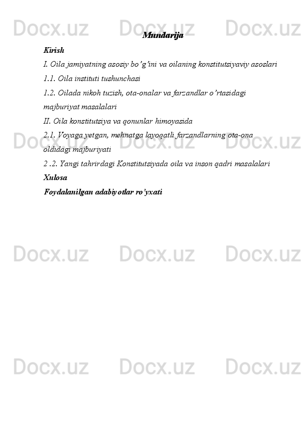 Mundarija
Kirish 
I. Oila jamiyatning asosiy bo’g’ini va oilaning konstitutsiyaviy asoslari 
1.1. Oila instituti tushunchasi
1.2. Oilada nikoh tuzish, ota-onalar va farzandlar o’rtasidagi 
majburiyat masalalari 
II. Oila konstitutsiya va qonunlar himoyasida 
2.1. Voyaga yetgan, mehnatga layoqatli farzandlarning ota-ona 
oldidagi majburiyati 
2 .2. Yangi tahrirdagi Konstitutsiyada oila va inson qadri masalalari
Xulosa 
Foydalanilgan adabiyotlar ro’yxati 