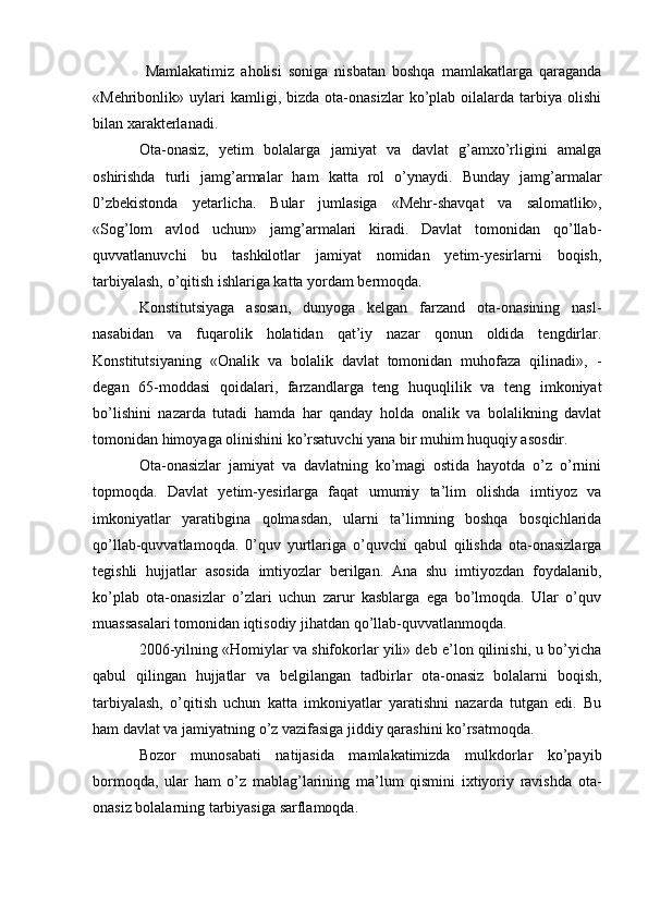   Mamlakatimiz   aholisi   soniga   nisbatan   boshqa   mamlakatlarga   qaraganda
«Mehribonlik»  uylari   kamligi,   bizda  ota-onasizlar   ko’plab  oilalarda   tarbiya   olishi
bilan xarakterlanadi.
Ota-onasiz,   yetim   bolalarga   jamiyat   va   davlat   g’amxo’rligini   amalga
oshirishda   turli   jamg’armalar   ham   katta   rol   o’ynaydi.   Bunday   jamg’armalar
0’zbekistonda   yetarlicha.   Bular   jumlasiga   «Mehr-shavqat   va   salomatlik»,
«Sog’lom   avlod   uchun»   jamg’armalari   kiradi.   Davlat   tomonidan   qo’llab-
quvvatlanuvchi   bu   tashkilotlar   jamiyat   nomidan   yetim-yesirlarni   boqish,
tarbiyalash, o’qitish ishlariga katta yordam bermoqda.
Konstitutsiyaga   asosan,   dunyoga   kelgan   farzand   ota-onasining   nasl-
nasabidan   va   fuqarolik   holatidan   qat’iy   nazar   qonun   oldida   tengdirlar.
Konstitutsiyaning   «Onalik   va   bolalik   davlat   tomonidan   muhofaza   qilinadi»,   -
degan   65-moddasi   qoidalari,   farzandlarga   teng   huquqlilik   va   teng   imkoniyat
bo’lishini   nazarda   tutadi   hamda   har   qanday   holda   onalik   va   bolalikning   davlat
tomonidan himoyaga olinishini ko’rsatuvchi yana bir muhim huquqiy asosdir.
Ota-onasizlar   jamiyat   va   davlatning   ko’magi   ostida   hayotda   o’z   o’rnini
topmoqda.   Davlat   yetim-yesirlarga   faqat   umumiy   ta’lim   olishda   imtiyoz   va
imkoniyatlar   yaratibgina   qolmasdan,   ularni   ta’limning   boshqa   bosqichlarida
qo’llab-quvvatlamoqda.   0’quv   yurtlariga   o’quvchi   qabul   qilishda   ota-onasizlarga
tegishli   hujjatlar   asosida   imtiyozlar   berilgan.   Ana   shu   imtiyozdan   foydalanib,
ko’plab   ota-onasizlar   o’zlari   uchun   zarur   kasblarga   ega   bo’lmoqda.   Ular   o’quv
muassasalari tomonidan iqtisodiy jihatdan qo’llab-quvvatlanmoqda.
2006-yilning «Homiylar va shifokorlar yili» deb e’lon qilinishi, u bo’yicha
qabul   qilingan   hujjatlar   va   belgilangan   tadbirlar   ota-onasiz   bolalarni   boqish,
tarbiyalash,   o’qitish   uchun   katta   imkoniyatlar   yaratishni   nazarda   tutgan   edi.   Bu
ham davlat va jamiyatning o’z vazifasiga jiddiy qarashini ko’rsatmoqda.
Bozor   munosabati   natijasida   mamlakatimizda   mulkdorlar   ko’payib
bormoqda,   ular   ham   o’z   mablag’larining   ma’lum   qismini   ixtiyoriy   ravishda   ota-
onasiz bolalarning tarbiyasiga sarflamoqda.  