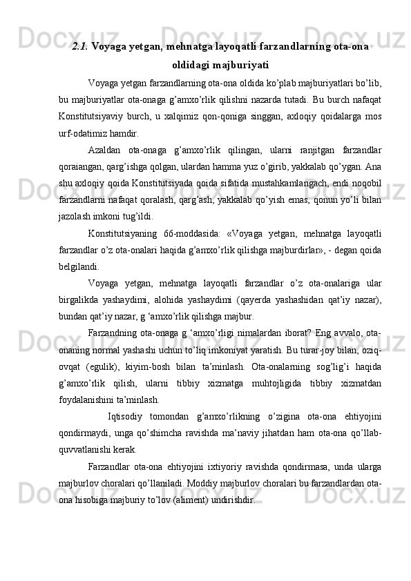 2.1.  Voyaga yetgan, mehnatga layoqatli farzandlarning ota-ona
oldidagi majburiyati
Voyaga yetgan farzandlarning ota-ona oldida ko’plab majburiyatlari bo’lib,
bu   majburiyatlar   ota-onaga   g’amxo’rlik   qilishni   nazarda   tutadi.   Bu   burch   nafaqat
Konstitutsiyaviy   burch,   u   xalqimiz   qon-qoniga   singgan,   axloqiy   qoidalarga   mos
urf-odatimiz hamdir.
Azaldan   ota-onaga   g’amxo’rlik   qilingan,   ularni   ranjitgan   farzandlar
qoraiangan, qarg’ishga qolgan, ulardan hamma yuz o’girib, yakkalab qo’ygan. Ana
shu axloqiy qoida Konstitutsiyada qoida sifatida mustahkamlangach, endi noqobil
farzandlarni nafaqat qoralash, qarg’ash, yakkalab qo’yish emas, qonun yo’li bilan
jazolash imkoni tug’ildi.
Konstitutsiyaning   66-moddasida:   «Voyaga   yetgan,   mehnatga   layoqatli
farzandlar o’z ota-onalari haqida g’amxo’rlik qilishga majburdirlar», - degan qoida
belgilandi.
Voyaga   yetgan,   mehnatga   layoqatli   farzandlar   o’z   ota-onalariga   ular
birgalikda   yashaydimi,   alohida   yashaydimi   (qayerda   yashashidan   qat’iy   nazar),
bundan qat’iy nazar, g ‘amxo’rlik qilishga majbur. 
Farzandning   ota-onaga   g   ‘amxo’rligi   nimalardan   iborat?   Eng   avvalo,   ota-
onaning normal yashashi uchun to’liq imkoniyat yaratish. Bu turar-joy bilan, oziq-
ovqat   (egulik),   kiyim-bosh   bilan   ta’minlash.   Ota-onalarning   sog’lig’i   haqida
g’amxo’rlik   qilish,   ularni   tibbiy   xizmatga   muhtojligida   tibbiy   xizmatdan
foydalanishini ta’minlash.
  Iqtisodiy   tomondan   g’amxo’rlikning   o’zigina   ota-ona   ehtiyojini
qondirmaydi,   unga   qo’shimcha   ravishda   ma’naviy   jihatdan   ham   ota-ona   qo’llab-
quvvatlanishi kerak.
Farzandlar   ota-ona   ehtiyojini   ixtiyoriy   ravishda   qondirmasa,   unda   ularga
majburlov choralari qo’llaniladi. Moddiy majburlov choralari bu farzandlardan ota-
ona hisobiga majburiy to’lov (aliment) undirishdir. 