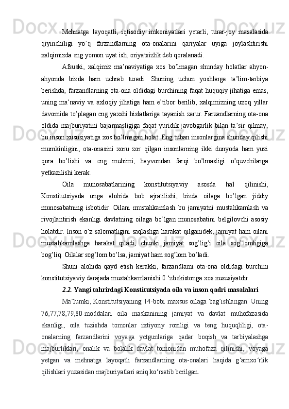 Mehnatga   layoqatli,   iqtisodiy   imkoniyatlari   yetarli,   turar-joy   masalasida
qiyinchiligi   yo’q   farzandlarning   ota-onalarini   qariyalar   uyiga   joylashtirishi
xalqimizda eng yomon uyat ish, oriyatsizlik deb qoralanadi.
Afsuski,   xalqimiz   ma’naviyatiga   xos   bo’lmagan   shunday   holatlar   ahyon-
ahyonda   bizda   ham   uchrab   turadi.   Shuning   uchun   yoshlarga   ta’lim-tarbiya
berishda,  farzandlarning ota-ona oldidagi  burchining faqat  huquqiy jihatiga emas,
uning   ma’naviy   va   axloqiy   jihatiga   ham   e’tibor   berilib,   xalqimizning   uzoq   yillar
davomida to’plagan eng yaxshi hislatlariga tayanish zarur. Farzandlarning ota-ona
oldida   majburiyatini   bajarmasligiga   faqat   yuridik   javobgarlik   bilan   ta’sir   qilmay,
bu inson xususiyatiga xos bo’lmagan holat. Eng tuban insonlargina shunday qilishi
mumkinligini,   ota-onasini   xoru   zor   qilgan   insonlarning   ikki   dunyoda   ham   yuzi
qora   bo’lishi   va   eng   muhimi,   hayvondan   farqi   bo’lmasligi   o’quvchilarga
yetkazilishi kerak.
Oila   munosabatlarining   konstitutsiyaviy   asosda   hal   qilinishi,
Konstitutsiyada   unga   alohida   bob   ajratilishi,   bizda   oilaga   bo’lgan   jiddiy
munosabatning   isbotidir.   Oilani   mustahkamlash   bu   jamiyatni   mustahkamlash   va
rivojlantirish   ekanligi   davlatning   oilaga   bo’lgan   munosabatini   belgilovchi   asosiy
holatdir. Inson o’z salomatligini saqlashga  harakat qilganidek, jamiyat ham oilani
mustahkamlashga   harakat   qiladi,   chunki   jamiyat   sog’lig’i   oila   sog’lomligiga
bog’liq. Oilalar sog’lom bo’lsa, jamiyat ham sog’lom bo’ladi.
Shuni   alohida   qayd   etish   kerakki,   farzandlarni   ota-ona   oldidagi   burchini
konstitutsiyaviy darajada mustahkamlanishi 0 ‘zbekistonga xos xususiyatdir.
2.2.  Yangi tahrirdagi Konstitutsiyada oila va inson qadri masalalari
Ma lumki, Konstitutsiyaning  14-bobi  maxsus oilaga bag ishlangan.  Uningʼ ʻ
76,77,78,79,80-moddalari   oila   maskanining   jamiyat   va   davlat   muhofazasida
ekanligi,   oila   tuzishda   tomonlar   ixtiyoriy   roziligi   va   teng   huquqliligi,   ota-
onalarning   farzandlarini   voyaga   yetgunlariga   qadar   boqish   va   tarbiyalashga
majburliklari,   onalik   va   bolalik   davlat   tomonidan   muhofaza   qilinishi,   voyaga
yetgan   va   mehnatga   layoqatli   farzandlarning   ota-onalari   haqida   g amxo rlik	
ʻ ʻ
qilishlari yuzasidan majburiyatlari aniq ko rsatib berilgan.	
ʻ 