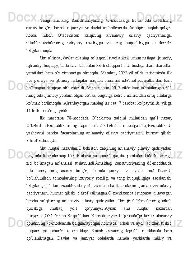 Yangi   tahrirdagi   Konstitutsiyaning   76-moddasiga   ko’ra,   oila   davlatning
asosiy bo’g’ini hamda u jamiyat va davlat muhofazasida ekanligini saqlab qolgan
holda,   nikoh   O’zbekiston   xalqining   an’anaviy   oilaviy   qadriyatlariga,
nikohlanuvchilarning   ixtiyoriy   roziligiga   va   teng   huquqliligiga   asoslanishi
belgilanmoqda.
Shu o’rinda, davlat oilaning to’laqonli rivojlanishi uchun nafaqat ijtimoiy,
iqtisodiy, huquqiy, balki davr talabidan kelib chiqqan holda boshqa shart-sharoitlar
yaratishni   ham   o’z   zimmasiga   olmoqda.   Masalan,   2022-yil   yilda   tariximizda   ilk
bor   pensiya   va   ijtimoiy   nafaqalar   miqdori   minimal   iste’mol   xarajatlaridan   kam
bo’lmagan darajaga olib chiqildi. Misol  uchun, 2017-yilda kam ta’minlangan 500
ming oila ijtimoiy yordam olgan bo’lsa, bugunga kelib 2 milliondan ortiq oilalarga
ko’mak  berilmoqda.  Ajratilayotgan mablag’lar  esa,   7 barobar  ko’paytirilib,  yiliga
11 trillion so’mga yetdi.
Ilk   marotaba   78-moddada   O’bekiston   xalqini   millatidan   qat’I   nazar,
O’bekiston Respublikasining fuqarolari tashkil etishini inobatga olib, Respublikada
yashovchi   barcha   fuqarolarning   an’anaviy   oilaviy   qadriyatlarini   hurmat   qilishi
e’tirof etilmoqda.
Shu   nuqtai   nazardan,O’bekiston   xalqining   an’anaviy   oilaviy   qadriyatlari
deganda   fuqarolarning   Konstitutsiya   va   qonunlarga,shu   jumladan   Oila   kodeksiga
zid   bo’lmagan   an’analari   tushuniladi.Amaldagi   konstitutsiyaning   63-moddasida
oila   jamiyatning   asosiy   bo’g’ini   hamda   jamiyat   va   davlat   muhofazasida
bo’lishi,nikoh   tomonlarning   ixtiyoriy   roziligi   va   teng   huquqliligiga   asoslanishi
belgilangani  bilan  respublikada  yashovchi  barcha  fuqarolarning an’anaviy  oilaviy
qadriyatlarni   hurmat   qilishi   e’tirof   etilmagan.O’zbekistonda   istiqomat   qilayotgan
barcha   xalqlarning   an’anaviy   oilaviy   qadriyatlari   “bir   jinsli”shaxslarning   nikoh
qurishiga   mutlaq   yo’l   qo’ymaydi.Aynan   shu   nuqtai   nazardan
olinganda,O’zbekiston Respublikasi  Konstitutsiyasi  to’g’risida”gi  konstitutsiyaviy
qonunning 76-moddasida belgilanayotgan normada “erkak va ayol” so’zlari tushib
qolgani   yo’q.chunki   u   amaldagi   Konstitutsiyaning   tegishli   moddasida   ham
qo’llanilmagan.   Davlat   va   jamiyat   bolalarda   hamda   yoshlarda   milliy   va 