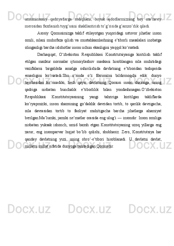 umuminsoniy   qadriyatlarga   sodiqlikni,   buyuk   ajdodlarmizning   boy   ma’naviy
merosidan faxrlanish tuyg’usini shakllantirish to’g’risida g’amxo’rlik qiladi.
Asosiy   Qomusimizga   taklif   etilayotgan   yuqoridagi   ustuvor   jihatlar   inson
omili,   oilani   muhofaza   qilish   va  mustahkamlashning   e tiborli   masalalari   inobatgaʼ
olinganligi barcha islohotlar inson uchun ekanligini yaqqol ko rsatadi.	
ʻ
Darhaqiqat,   O zbekiston   Respublikasi   Konstitutsiyasiga   kiritilish   taklif	
ʻ
etilgan   mazkur   normalar   ijtimoiylashuv   maskani   hisoblangan   oila   muhitidagi
vazifalarni   birgalikda   amalga   oshirilishida   davlatning   e tiboridan   tashqarida	
ʼ
emasligini   ko rsatadi.Shu   o rinda   o z   fikrimizni   bildirmoqchi   edik:   dunyo	
ʻ ʻ ʻ
tajribasidan   ko rinadiki,   hech   qaysi   davlatning   Qomusi   inson   shaxsiga,   uning
ʻ
qadriga   nisbatan   bunchalik   e tiborlilik   bilan   yondashmagan.O zbekiston	
ʼ ʻ
Respublikasi   Konstitutsiyasining   yangi   tahririga   kiritilgan   takliflarda
ko ryapmizki,   inson   shaxsining   go daklik   davridan   tortib,   to   qarilik   davrigacha,	
ʻ ʻ
oila   davrasidan   tortib   to   faoliyat   muhitigacha   barcha   jihatlarga   ahamiyat
berilgan.Ma lumki, jamiki ne matlar orasida eng ulug i — insondir. Inson omiliga	
ʼ ʼ ʻ
nisbatan   yuksak   ishonch,   umid   baxsh   etgan   Konstitutsiyaning   uzoq   yillarga   eng
zarur,   eng   insonparvar   hujjat   bo lib   qolishi,   shubhasiz.   Zero,   Konstitutsiya   har	
ʻ
qanday   davlatning   yuzi,   uning   obro -e tibori   hisoblanadi.   U   davlatni   davlat,	
ʻ ʼ
millatni millat sifatida dunyoga tanitadigan Qomusdir.
                        