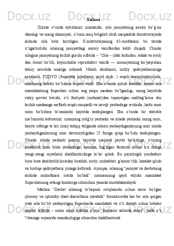 Xulosa
Xulosa   o’rnida   aytishimiz   mumkinki,   oila   jamiyatning   asosiy   bo’g’ini
ekanligi va uning ahamiyati, o’rnini aniq belgilab olish maqsadida konstitutsiyada
alohida   oila   bobi   kiritilgan.   Konstitutsiyaning   63-moddasini   bu   tarzda
o zgartirilishi   oilaning   jamiyatdagi   asosiy   vazifasidan   kelib   chiqadi.   Chunkiʻ
oilagina jamiyatning kichik guruhi sifatida – “Oila – (ikki kishidan, erkak va ayol)
dan   iborat   bo lib,   keyinchalik   reproduktiv   vazifa   —   insoniyatning   ko payishini	
ʻ ʻ
tabiiy   ravishda   amalga   oshiradi.   Nikoh   shubhasiz,   milliy   qadriyatlarimizga
asoslanib,   FXDYO   (fuqarolik   holatlarini   qayd   etish...)   orqali   rasmiylashtirilishi,
nikohning   tartibli   bo lishini   taqozo   etadi.   Shu   o rinda   aytish   kerakki,   aynan   oila	
ʻ ʻ
mamlakatning   fuqarolari   uchun   eng   yaqin   maskan   bo lganligi,   uning   hayotida	
ʻ
ruhiy   quvvat   berishi,   o z   faoliyati   (mehnati)dan   topayotgan   mablag larini   shu	
ʻ ʻ
kichik maskanga sarflash orqali maqsadli va zavqli yashashiga erishishi, hatto umri
uzun   bo lishini   ta minlashi   hayotda   tasdiqlangan.   Shu   o rinda   bir   statistik	
ʻ ʼ ʻ
ma lumotni keltiramiz: insonning yolg iz yashashi va oilada yashashi uning umri,	
ʼ ʻ
hayoti sifatiga ta siri ilmiy tadqiq etilganda oilasiz yashaydiganlarning umri oilada	
ʼ
yashaydiganlarning   umri   davomiyligidan   25   foizga   qisqa   bo lishi   tasdiqlangan.	
ʻ
Chunki   oilada   yashash   insonni   hayotda   maqsadi   paydo   bo lishiga,   o zining
ʻ ʻ
keraklilik   hissi   bilan   yashashiga,   ayniqsa,   tug ilgan   farzandi   uchun   o z   oldiga	
ʻ ʻ
yangi-yangi   niyatlarni   shakllantirishiga   ta sir   qiladi.   Bu   psixologik   yondashuv	
ʼ
bora-bora daxldorlik hissidan boshlab, mehr, muhabbat, g amxo rlik, harakat qilish	
ʻ ʻ
va boshqa qadriyatlarni yuzaga keltiradi. Ayniqsa, oilaning “jamiyat va davlatning
alohida   muhofazasi   ostida   bo ladi”   normasining   qayd   etilishi   mamlakat	
ʻ
fuqarolarining ertangi kunlariga ishonchini yanada mustahkamlaydi.
Mazkur   “Davlat   oilaning   to laqonli   rivojlanishi   uchun   zarur   bo lgan	
ʻ ʻ
ijtimoiy   va   iqtisodiy   shart-sharoitlarni   yaratadi”   formulirovka   har   bir   oila   qurgan
yoki   oila   bo lib   yashayotgan   fuqarolarda   mamlakati   va   o z   davlati   uchun   bebaho	
ʻ ʻ
kapital   sifatida   –   inson   omili   sifatida   o zini   “kimsasiz   sahroda   emas”,   balki   o z	
ʻ ʻ
Vataniga suyanishi mumkinligiga ishonchni shakllantiradi. 