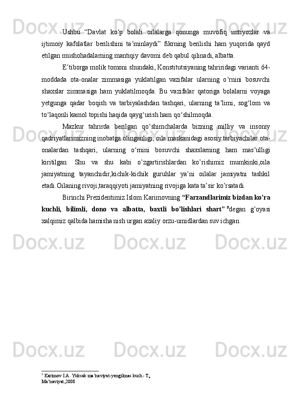 Ushbu   “Davlat   ko p   bolali   oilalarga   qonunga   muvofiq   imtiyozlar   vaʻ
ijtimoiy   kafolatlar   berilishini   ta minlaydi”   fikrning   berilishi   ham   yuqorida   qayd	
ʼ
etilgan mushohadalarning mantiqiy davomi deb qabul qilinadi, albatta.
E tiborga molik tomoni shundaki, Konstitutsiyaning tahriridagi varianti 64-	
ʼ
moddada   ota-onalar   zimmasiga   yuklatilgan   vazifalar   ularning   o rnini   bosuvchi	
ʻ
shaxslar   zimmasiga   ham   yuklatilmoqda.   Bu   vazifalar   qatoriga   bolalarni   voyaga
yetgunga   qadar   boqish   va   tarbiyalashdan   tashqari,   ularning   ta limi,   sog lom   va	
ʼ ʻ
to laqonli kamol topishi haqida qayg urish ham qo shilmoqda.	
ʻ ʻ ʻ
Mazkur   tahrirda   berilgan   qo shimchalarda   bizning   milliy   va   insoniy	
ʻ
qadriyatlarimizning inobatga olinganligi, oila maskanidagi asosiy tarbiyachilar ota-
onalardan   tashqari,   ularning   o rnini   bosuvchi   shaxslarning   ham   mas ulligi	
ʻ ʼ
kiritilgan.   Shu   va   shu   kabi   o’zgartirishlardan   ko’rishimiz   mumkinki,oila
jamiyatning   tayanchidir,kichik-kichik   guruhlar   ya’ni   oilalar   jamiyatni   tashkil
etadi.Oilaning rivoji,taraqqiyoti jamiyatning rivojiga kata ta’sir ko’rsatadi. 
Birinchi Prezidentimiz Islom Karimovning   “Farzandlarimiz bizdan ko’ra
kuchli,   bilimli,   dono   va   albatta,   baxtli   bo’lishlari   shart”   9
degan   g’oyasi
xalqimiz qalbida hamisha nish urgan azaliy orzu-umidlardan suv ichgan.
9
 Karimov I.A. Yuksak ma’naviyat-yengilmas kuch.-T,;
Ma’naviyat,2008  