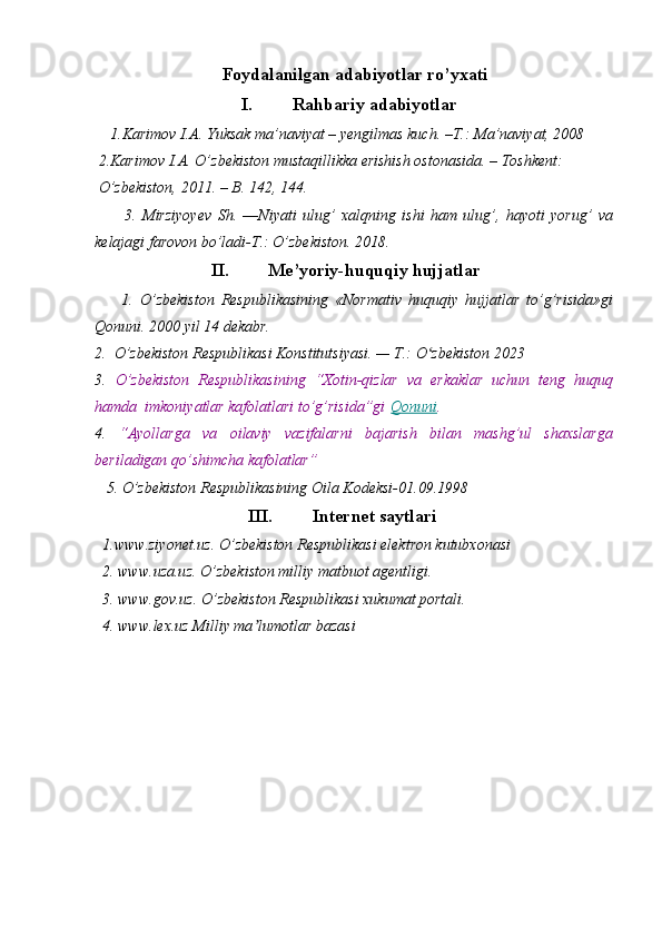 Foydalanilgan adabiyotlar ro’yxati
I. Rahbariy adabiyotlar
    1.Karimov I.A. Yuksak ma’naviyat – yengilmas kuch. –T.: Ma’naviyat, 2008
 2.Karimov I.A. O’zbekiston mustaqillikka erishish ostonasida. – Toshkent:
 O’zbekiston, 2011. – B. 142, 144.
          3.   Mirziyoyev   Sh.   ―Niyati   ulug’   xalqning   ishi   ham   ulug’,   hayoti   yorug’   va
kelajagi farovon bo’ladi-T.: O’zbekiston. 2018.
II. Me’yoriy-huquqiy hujjatlar
        1.   O’zbekiston   Respublikasining   «Normativ   huquqiy   hujjatlar   to’g’risida»gi
Qonuni. 2000 yil 14 dekabr.
2.  O’zbekiston Respublikasi Konstitutsiyasi. — T.: O zbekiston 2023ʻ
3.   O’zbekiston   Respublikasining   “Xotin-qizlar   va   erkaklar   uchun   teng   huquq
hamda  imkoniyatlar kafolatlari to’g’risida”gi   Qonuni .
4.   “Ayollarga   va   oilaviy   vazifalarni   bajarish   bilan   mashg’ul   shaxslarga
beriladigan qo’shimcha kafolatlar”
   5. O’zbekiston Respublikasining Oila Kodeksi-01.09.1998       
III. Internet saytlari
  1.www.ziyonet.uz. O’zbekiston Respublikasi elektron kutubxonasi
  2. www.uza.uz. O’zbekiston milliy matbuot agentligi.
  3. www.gov.uz. O’zbekiston Respublikasi xukumat portali. 
  4. www.lex.uz Milliy ma lumotlar bazasi 	
ʼ 