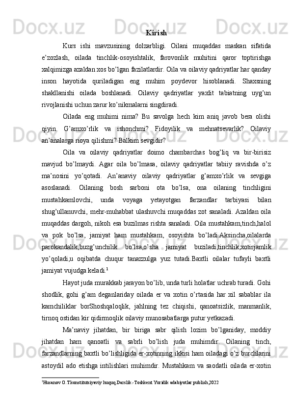 Kirish
Kurs   ishi   mavzusining   dolzarbligi.   Oilani   muqaddas   maskan   sifatida
e’zozlash,   oilada   tinchlik-osoyishtalik,   farovonlik   muhitini   qaror   toptirishga
xalqimizga azaldan xos bo’lgan fazilatlardir. Oila va oilaviy qadriyatlar har qanday
inson   hayotida   quriladigan   eng   muhim   poydevor   hisoblanadi.   Shaxsning
shakllanishi   oilada   boshlanadi.   Oilaviy   qadriyatlar   yaxlit   tabiatning   uyg’un
rivojlanishi uchun zarur ko’nikmalarni singdiradi.
Oilada   eng   muhimi   nima?   Bu   savolga   hech   kim   aniq   javob   bera   olishi
qiyin.   G’amxo’rlik   va   ishonchmi?   Fidoyilik   va   mehnatsevarlik?   Oilaviy
an’analarga rioya qilishmi? Balkim sevgidir?
Oila   va   oilaviy   qadriyatlar   doimo   chambarchas   bog’liq   va   bir-birisiz
mavjud   bo’lmaydi.   Agar   oila   bo’lmasa,   oilaviy   qadriyatlar   tabiiy   ravishda   o’z
ma’nosini   yo’qotadi.   An’anaviy   oilaviy   qadriyatlar   g’amxo’rlik   va   sevgiga
asoslanadi.   Oilaning   bosh   sarboni   ota   bo’lsa,   ona   oilaning   tinchligini
mustahkamlovchi,   unda   voyaga   yetayotgan   farzandlar   tarbiyasi   bilan
shug’ullanuvchi, mehr-muhabbat  ulashuvchi  muqaddas zot sanaladi. Azaldan oila
muqaddas dargoh, nikoh esa buzilmas rishta sanaladi. Oila mustahkam,tinch,halol
va   pok   bo’lsa,   jamiyat   ham   mustahkam,   osoyishta   bo’ladi.Aksincha,oilalarda
parokandalik,buzg’unchilik   bo’lsa,o’sha   jamiyat   buziladi,tinchlik,xotirjamlik
yo’qoladi,u   oqibatda   chuqur   tanazzulga   yuz   tutadi.Baxtli   oilalar   tufayli   baxtli
jamiyat vujudga keladi. 1
Hayot juda murakkab jarayon bo’lib, unda turli holatlar uchrab turadi. Gohi
shodlik,   gohi   g’am   deganlariday   oilada   er   va   xotin   o’rtasida   har   xil   sabablar   ila
kamchiliklar   borShoshqaloqlik,   jahlning   tez   chiqishi,   qanoatsizlik,   manmanlik,
tirnoq ostidan kir qidirmoqlik oilaviy munosabatlarga putur yetkazadi.
Ma’naviy   jihatdan,   bir   biriga   sabr   qilish   lozim   bo’lganiday,   moddiy
jihatdan   ham   qanoatli   va   sabrli   bo’lish   juda   muhimdir.   Oilaning   tinch,
farzandlarning baxtli bo’lishligida er-xotinning ikkisi ham oiladagi o’z burchlarini
astoydil   ado  etishga   intilishlari   muhimdir.  Mustahkam   va   saodatli   oilada   er-xotin
1
Husanov O.T konstitutsiyaviy huquq.Darslik.-Toshkent Yuridik adabiyotlar publish,2022 