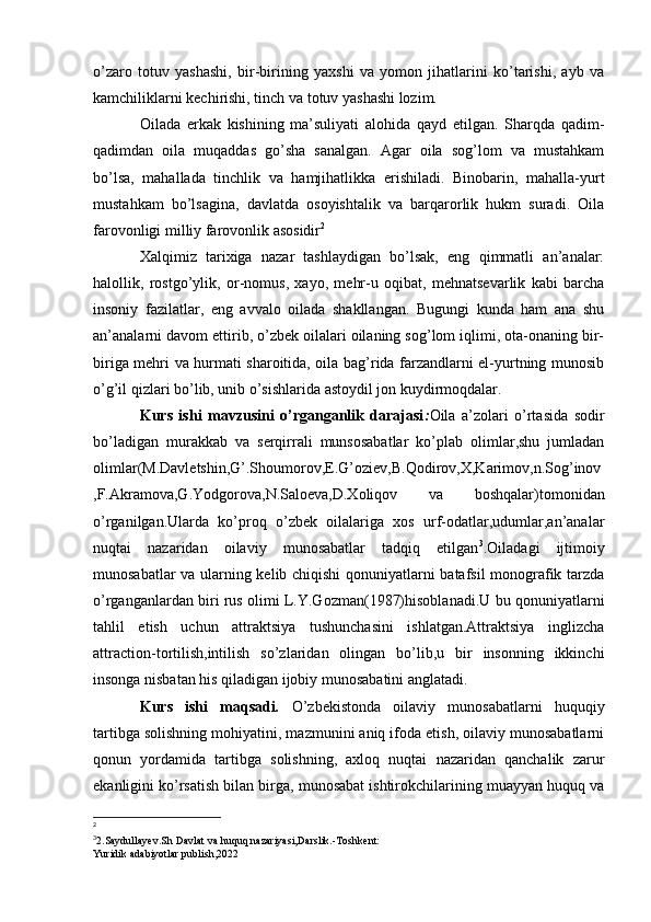 o’zaro   totuv   yashashi,   bir-birining   yaxshi   va   yomon   jihatlarini   ko’tarishi,   ayb   va
kamchiliklarni kechirishi, tinch va totuv yashashi lozim.
Oilada   erkak   kishining   ma’suliyati   alohida   qayd   etilgan.   Sharqda   qadim-
qadimdan   oila   muqaddas   go’sha   sanalgan.   Agar   oila   sog’lom   va   mustahkam
bo’lsa,   mahallada   tinchlik   va   hamjihatlikka   erishiladi.   Binobarin,   mahalla-yurt
mustahkam   bo’lsagina,   davlatda   osoyishtalik   va   barqarorlik   hukm   suradi.   Oila
farovonligi milliy farovonlik asosidir 2
 
Xalqimiz   tarixiga   nazar   tashlaydigan   bo’lsak,   eng   qimmatli   an’analar:
halollik,   rostgo’ylik,   or-nomus,   xayo,   mehr-u   oqibat,   mehnatsevarlik   kabi   barcha
insoniy   fazilatlar,   eng   avvalo   oilada   shakllangan.   Bugungi   kunda   ham   ana   shu
an’analarni davom ettirib, o’zbek oilalari oilaning sog’lom iqlimi, ota-onaning bir-
biriga mehri va hurmati sharoitida, oila bag’rida farzandlarni el-yurtning munosib
o’g’il qizlari bo’lib, unib o’sishlarida astoydil jon kuydirmoqdalar.
Kurs   ishi   mavzusini   o’rganganlik   darajasi : Oila   a’zolari   o’rtasida   sodir
bo’ladigan   murakkab   va   serqirrali   munsosabatlar   ko’plab   olimlar,shu   jumladan
olimlar(M.Davletshin,G’.Shoumorov,E.G’oziev,B.Qodirov,X,Karimov,n.Sog’inov
,F.Akramova,G.Yodgorova,N.Saloeva,D.Xoliqov   va   boshqalar)tomonidan
o’rganilgan.Ularda   ko’proq   o’zbek   oilalariga   xos   urf-odatlar,udumlar,an’analar
nuqtai   nazaridan   oilaviy   munosabatlar   tadqiq   etilgan 3
.Oiladagi   ijtimoiy
munosabatlar va ularning kelib chiqishi qonuniyatlarni batafsil monografik tarzda
o’rganganlardan biri rus olimi L.Y.Gozman(1987)hisoblanadi.U bu qonuniyatlarni
tahlil   etish   uchun   attraktsiya   tushunchasini   ishlatgan.Attraktsiya   inglizcha
attraction-tortilish,intilish   so’zlaridan   olingan   bo’lib,u   bir   insonning   ikkinchi
insonga nisbatan his qiladigan ijobiy munosabatini anglatadi.
Kurs   ishi   maqsadi .   O’zbekistonda   oilaviy   munosabatlarni   huquqiy
tartibga solishning mohiyatini, mazmunini aniq ifoda etish, oilaviy munosabatlarni
qonun   yordamida   tartibga   solishning,   axloq   nuqtai   nazaridan   qanchalik   zarur
ekanligini ko’rsatish bilan birga, munosabat ishtirokchilarining muayyan huquq va
2
3
2.Saydullayev.Sh Davlat va huquq nazariyasi,Darslik.-Toshkent:
Yuridik adabiyotlar publish,2022 