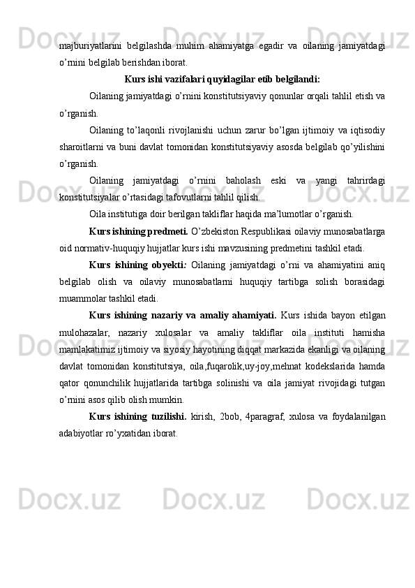 majburiyatlarini   belgilashda   muhim   ahamiyatga   egadir   va   oilaning   jamiyatdagi
o’rnini belgilab berishdan iborat.
Kurs ishi vazifalari quyidagilar etib belgilandi:
Oilaning jamiyatdagi o’rnini konstitutsiyaviy qonunlar orqali tahlil etish va
o’rganish.
Oilaning   to’laqonli   rivojlanishi   uchun   zarur   bo’lgan   ijtimoiy   va   iqtisodiy
sharoitlarni va buni davlat tomonidan konstitutsiyaviy asosda belgilab qo’yilishini
o’rganish.
Oilaning   jamiyatdagi   o’rnini   baholash   eski   va   yangi   tahrirdagi
konstitutsiyalar o’rtasidagi tafovutlarni tahlil qilish.
Oila institutiga doir berilgan takliflar haqida ma’lumotlar o’rganish.
Kurs ishining predmeti .  O’zbekiston Respublikasi oilaviy munosabatlarga
oid normativ-huquqiy hujjatlar kurs ishi mavzusining predmetini tashkil etadi.
Kurs   ishining   obyekti :   Oilaning   jamiyatdagi   o’rni   va   ahamiyatini   aniq
belgilab   olish   va   oilaviy   munosabatlarni   huquqiy   tartibga   solish   borasidagi
muammolar tashkil etadi.
Kurs   ishining   nazariy   va   amaliy   ahamiyati .   Kurs   ishida   bayon   etilgan
mulohazalar,   nazariy   xulosalar   va   amaliy   takliflar   oila   instituti   hamisha
mamlakatimiz ijtimoiy va siyosiy hayotining diqqat markazida ekanligi va oilaning
davlat   tomonidan   konstitutsiya,   oila,fuqarolik,uy-joy,mehnat   kodekslarida   hamda
qator   qonunchilik   hujjatlarida   tartibga   solinishi   va   oila   jamiyat   rivojidagi   tutgan
o’rnini asos qilib olish mumkin.
Kurs   ishining   tuzilishi.   kirish,   2bob,   4paragraf,   xulosa   va   foydalanilgan
adabiyotlar ro’yxatidan iborat. 