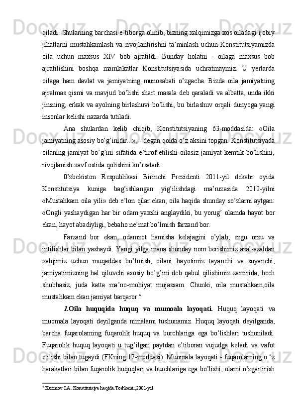 qiladi. Shularning barchasi e’tiborga olinib, bizning xalqimizga xos oiladagi ijobiy
jihatlarni   mustahkamlash   va   rivojlantirishni   ta’minlash   uchun   Konstitutsiyamizda
oila   uchun   maxsus   XIV   bob   ajratildi.   Bunday   holatni   -   oilaga   maxsus   bob
ajratilishini   boshqa   mamlakatlar   Konstitutsiyasida   uchratmaymiz.   U   yerlarda
oilaga   ham   davlat   va   jamiyatning   munosabati   o’zgacha.   Bizda   oila   jamiyatning
ajralmas qismi va mavjud bo’lishi shart  masala deb qaraladi va albatta, unda ikki
jinsning, erkak va ayolning birlashuvi bo’lishi, bu birlashuv orqali dunyoga yangi
insonlar kelishi nazarda tutiladi. 
Ana   shulardan   kelib   chiqib,   Konstitutsiyaning   63-moddasida:   «Oila
jamiyatning asosiy bo’g’inidir...», - degan qoida o’z aksini topgan. Konstitutsiyada
oilaning  jamiyat   bo’g’ini   sifatida   e’tirof   etilishi   oilasiz   jamiyat   kemtik   bo’lishini,
rivojlanish xavf ostida qolishini ko’rsatadi.
0’zbekiston   Respublikasi   Birinchi   Prezidenti   2011-yil   dekabr   oyida
Konstitutsiya   kuniga   bag’ishlangan   yig’ilishdagi   ma’ruzasida   2012-yilni
«Mustahkam oila yili» deb e’lon qilar ekan, oila haqida shunday so’zlarni aytgan:
«Ongli yashaydigan har  bir odam yaxshi  anglaydiki, bu yorug’ olamda hayot  bor
ekan, hayot abadiyligi, bebaho ne’mat bo’lmish farzand bor.
Farzand   bor   ekan,   odamzot   hamisha   kelajagini   o’ylab,   ezgu   orzu   va
intilishlar bilan yashaydi. Yangi yilga mana shunday nom berishimiz azal-azaldan
xalqimiz   uchun   muqaddas   bo’lmish,   oilani   hayotimiz   tayanchi   va   suyanchi,
jamiyatimizning   hal   qiluvchi   asosiy   bo’g’ini   deb   qabul   qilishimiz   zamirida,   hech
shubhasiz,   juda   katta   ma’no-mohiyat   mujassam.   Chunki,   oila   mustahkam,oila
mustahkam ekan jamiyat barqaror. 4
1. Oila   huquqida   huquq   va   mumoala   layoqati .   Huquq   layoqati   va
muomala   layoqati   deyilganda   nimalami   tushunamiz.   Huquq   layoqati   deyilganda,
barcha   fuqarolaming   fuqarolik   huquq   va   burchlariga   ega   bo’lishlari   tushuniladi.
Fuqarolik   huquq   layoqati   u   tug’ilgan   paytdan   e’tiboran   vujudga   keladi   va   vafot
etilishi bilan tugaydi (FKning 17-moddasi). Muomala layoqati - fuqarolaming o ‘z
harakatlari bilan fuqarolik huquqlari va burchlariga ega bo’lishi, ulami o’zgartirish
4
 Karimov I.A. Konstitutsiya haqida.Toshkent.,2001-yil 