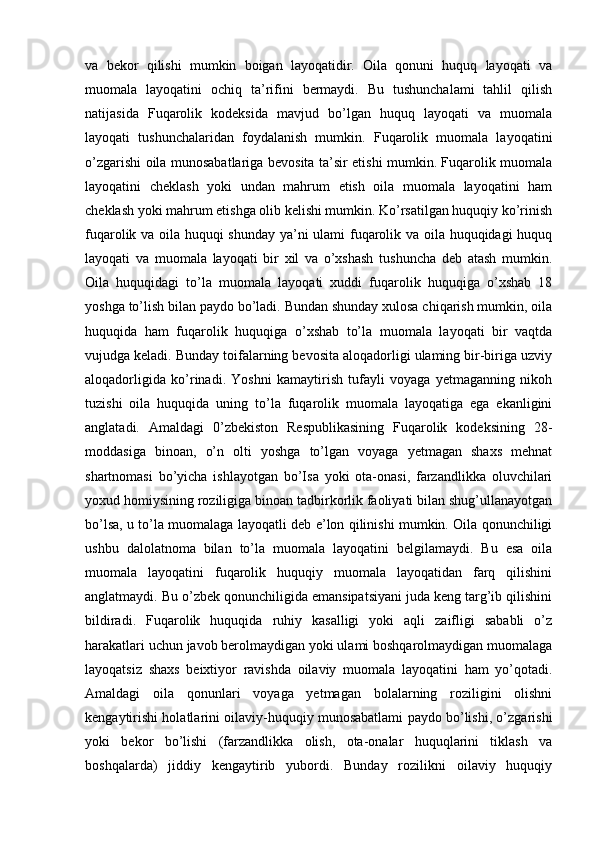 va   bekor   qilishi   mumkin   boigan   layoqatidir.   Oila   qonuni   huquq   layoqati   va
muomala   layoqatini   ochiq   ta’rifini   bermaydi.   Bu   tushunchalami   tahlil   qilish
natijasida   Fuqarolik   kodeksida   mavjud   bo’lgan   huquq   layoqati   va   muomala
layoqati   tushunchalaridan   foydalanish   mumkin.   Fuqarolik   muomala   layoqatini
o’zgarishi oila munosabatlariga bevosita ta’sir etishi mumkin. Fuqarolik muomala
layoqatini   cheklash   yoki   undan   mahrum   etish   oila   muomala   layoqatini   ham
cheklash yoki mahrum etishga olib kelishi mumkin. Ko’rsatilgan huquqiy ko’rinish
fuqarolik va oila huquqi shunday ya’ni ulami fuqarolik va oila huquqidagi huquq
layoqati   va   muomala   layoqati   bir   xil   va   o’xshash   tushuncha   deb   atash   mumkin.
Oila   huquqidagi   to’la   muomala   layoqati   xuddi   fuqarolik   huquqiga   o’xshab   18
yoshga to’lish bilan paydo bo’ladi. Bundan shunday xulosa chiqarish mumkin, oila
huquqida   ham   fuqarolik   huquqiga   o’xshab   to’la   muomala   layoqati   bir   vaqtda
vujudga keladi. Bunday toifalarning bevosita aloqadorligi ulaming bir-biriga uzviy
aloqadorligida   ko’rinadi.   Yoshni   kamaytirish   tufayli   voyaga   yetmaganning   nikoh
tuzishi   oila   huquqida   uning   to’la   fuqarolik   muomala   layoqatiga   ega   ekanligini
anglatadi.   Amaldagi   0’zbekiston   Respublikasining   Fuqarolik   kodeksining   28-
moddasiga   binoan,   o’n   olti   yoshga   to’lgan   voyaga   yetmagan   shaxs   mehnat
shartnomasi   bo’yicha   ishlayotgan   bo’Isa   yoki   ota-onasi,   farzandlikka   oluvchilari
yoxud homiysining roziligiga binoan tadbirkorlik faoliyati bilan shug’ullanayotgan
bo’lsa, u to’la muomalaga layoqatli deb e’lon qilinishi mumkin. Oila qonunchiligi
ushbu   dalolatnoma   bilan   to’la   muomala   layoqatini   belgilamaydi.   Bu   esa   oila
muomala   layoqatini   fuqarolik   huquqiy   muomala   layoqatidan   farq   qilishini
anglatmaydi. Bu o’zbek qonunchiligida emansipatsiyani juda keng targ’ib qilishini
bildiradi.   Fuqarolik   huquqida   ruhiy   kasalligi   yoki   aqli   zaifligi   sababli   o’z
harakatlari uchun javob berolmaydigan yoki ulami boshqarolmaydigan muomalaga
layoqatsiz   shaxs   beixtiyor   ravishda   oilaviy   muomala   layoqatini   ham   yo’qotadi.
Amaldagi   oila   qonunlari   voyaga   yetmagan   bolalarning   roziligini   olishni
kengaytirishi holatlarini oilaviy-huquqiy munosabatlami paydo bo’lishi, o’zgarishi
yoki   bekor   bo’lishi   (farzandlikka   olish,   ota-onalar   huquqlarini   tiklash   va
boshqalarda)   jiddiy   kengaytirib   yubordi.   Bunday   rozilikni   oilaviy   huquqiy 