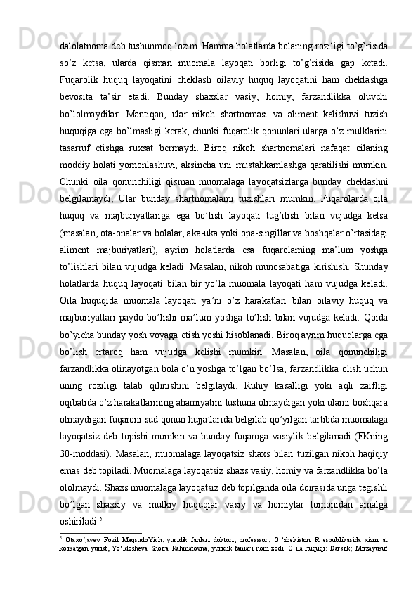 dalolatnoma deb tushunmoq lozim. Hamma holatlarda bolaning roziligi to’g’risida
so’z   ketsa,   ularda   qisman   muomala   layoqati   borligi   to’g’risida   gap   ketadi.
Fuqarolik   huquq   layoqatini   cheklash   oilaviy   huquq   layoqatini   ham   cheklashga
bevosita   ta’sir   etadi.   Bunday   shaxslar   vasiy,   homiy,   farzandlikka   oluvchi
bo’lolmaydilar.   Mantiqan,   ular   nikoh   shartnomasi   va   aliment   kelishuvi   tuzish
huquqiga ega bo’lmasligi  kerak, chunki  fuqarolik qonunlari ularga o’z mulklarini
tasarruf   etishga   ruxsat   bermaydi.   Biroq   nikoh   shartnomalari   nafaqat   oilaning
moddiy   holati   yomonlashuvi,   aksincha   uni   mustahkamlashga   qaratilishi   mumkin.
Chunki   oila   qonunchiligi   qisman   muomalaga   layoqatsizlarga   bunday   cheklashni
belgilamaydi,   Ular   bunday   shartnomalami   tuzishlari   mumkin.   Fuqarolarda   oila
huquq   va   majburiyatlariga   ega   bo’lish   layoqati   tug’ilish   bilan   vujudga   kelsa
(masalan, ota-onalar va bolalar, aka-uka yoki opa-singillar va boshqalar o’rtasidagi
aliment   majburiyatlari),   ayrim   holatlarda   esa   fuqarolaming   ma’lum   yoshga
to’lishlari   bilan   vujudga   keladi.   Masalan,   nikoh   munosabatiga   kirishish.   Shunday
holatlarda   huquq   layoqati   bilan   bir   yo’la   muomala   layoqati   ham   vujudga   keladi.
Oila   huquqida   muomala   layoqati   ya’ni   o’z   harakatlari   bilan   oilaviy   huquq   va
majburiyatlari   paydo   bo’lishi   ma’lum   yoshga   to’lish   bilan   vujudga   keladi.   Qoida
bo’yicha bunday yosh voyaga etish yoshi hisoblanadi. Biroq ayrim huquqlarga ega
bo’lish   ertaroq   ham   vujudga   kelishi   mumkin.   Masalan,   oila   qonunchiligi
farzandlikka olinayotgan bola o’n yoshga to’lgan bo’Isa, farzandlikka olish uchun
uning   roziligi   talab   qilinishini   belgilaydi.   Ruhiy   kasalligi   yoki   aqli   zaifligi
oqibatida o’z harakatlarining ahamiyatini tushuna olmaydigan yoki ulami boshqara
olmaydigan fuqaroni sud qonun hujjatlarida belgilab qo’yilgan tartibda muomalaga
layoqatsiz   deb   topishi   mumkin   va   bunday   fuqaroga   vasiylik   belgilanadi   (FKning
30-moddasi).   Masalan,   muomalaga   layoqatsiz   shaxs   bilan   tuzilgan   nikoh   haqiqiy
emas deb topiladi. Muomalaga layoqatsiz shaxs vasiy, homiy va farzandlikka bo’la
ololmaydi. Shaxs muomalaga layoqatsiz deb topilganda oila doirasida unga tegishli
bo’lgan   shaxsiy   va   mulkiy   huquqiar   vasiy   va   homiylar   tomonidan   amalga
oshiriladi. 5
5
  Otaxo‘jayev   Fozil   MaqsudoYich,   yuridik   fanlari   doktori,   professsor,   O   'zbekiston   R   espublikasida   xizm   at
ko'rsatgan   yurist,   Yo‘Idosheva   Shoira   Rahmatovna,   yuridik   faniari   nom   zodi.   O   ila   huquqi:   Darsiik;   Mirzayusuf 