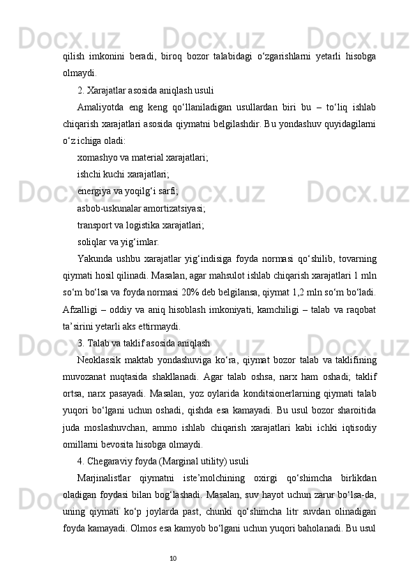 10qilish   imkonini   beradi,   biroq   bozor   talabidagi   o‘zgarishlarni   yetarli   hisobga
olmaydi.
2. Xarajatlar asosida aniqlash usuli
Amaliyotda   eng   keng   qo‘llaniladigan   usullardan   biri   bu   –   to‘liq   ishlab
chiqarish xarajatlari asosida qiymatni belgilashdir. Bu yondashuv quyidagilarni
o‘z ichiga oladi:
xomashyo va material xarajatlari;
ishchi kuchi xarajatlari;
energiya va yoqilg‘i sarfi;
asbob-uskunalar amortizatsiyasi;
transport va logistika xarajatlari;
soliqlar va yig‘imlar.
Yakunda   ushbu   xarajatlar   yig‘indisiga   foyda   normasi   qo‘shilib,   tovarning
qiymati hosil qilinadi. Masalan, agar mahsulot ishlab chiqarish xarajatlari 1 mln
so‘m bo‘lsa va foyda normasi 20% deb belgilansa, qiymat 1,2 mln so‘m bo‘ladi.
Afzalligi   –   oddiy   va   aniq   hisoblash   imkoniyati,   kamchiligi   –   talab   va   raqobat
ta’sirini yetarli aks ettirmaydi.
3. Talab va taklif asosida aniqlash
Neoklassik   maktab   yondashuviga   ko‘ra,   qiymat   bozor   talab   va   taklifining
muvozanat   nuqtasida   shakllanadi.   Agar   talab   oshsa,   narx   ham   oshadi;   taklif
ortsa,   narx   pasayadi.   Masalan,   yoz   oylarida   konditsionerlarning   qiymati   talab
yuqori   bo‘lgani   uchun   oshadi,   qishda   esa   kamayadi.   Bu   usul   bozor   sharoitida
juda   moslashuvchan,   ammo   ishlab   chiqarish   xarajatlari   kabi   ichki   iqtisodiy
omillarni bevosita hisobga olmaydi.
4. Chegaraviy foyda (Marginal utility) usuli
Marjinalistlar   qiymatni   iste’molchining   oxirgi   qo‘shimcha   birlikdan
oladigan foydasi  bilan bog‘lashadi. Masalan,  suv hayot  uchun zarur  bo‘lsa-da,
uning   qiymati   ko‘p   joylarda   past,   chunki   qo‘shimcha   litr   suvdan   olinadigan
foyda kamayadi. Olmos esa kamyob bo‘lgani uchun yuqori baholanadi. Bu usul 