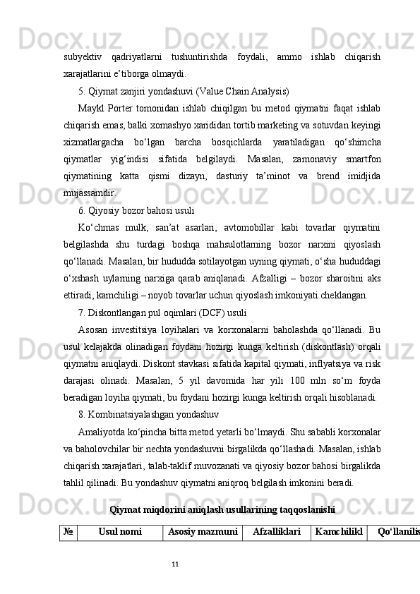 11subyektiv   qadriyatlarni   tushuntirishda   foydali,   ammo   ishlab   chiqarish
xarajatlarini e’tiborga olmaydi.
5. Qiymat zanjiri yondashuvi (Value Chain Analysis)
Maykl   Porter   tomonidan   ishlab   chiqilgan   bu   metod   qiymatni   faqat   ishlab
chiqarish emas, balki xomashyo xarididan tortib marketing va sotuvdan keyingi
xizmatlargacha   bo‘lgan   barcha   bosqichlarda   yaratiladigan   qo‘shimcha
qiymatlar   yig‘indisi   sifatida   belgilaydi.   Masalan,   zamonaviy   smartfon
qiymatining   katta   qismi   dizayn,   dasturiy   ta’minot   va   brend   imidjida
mujassamdir.
6. Qiyosiy bozor bahosi usuli
Ko‘chmas   mulk,   san’at   asarlari,   avtomobillar   kabi   tovarlar   qiymatini
belgilashda   shu   turdagi   boshqa   mahsulotlarning   bozor   narxini   qiyoslash
qo‘llanadi. Masalan, bir hududda sotilayotgan uyning qiymati, o‘sha hududdagi
o‘xshash   uylarning   narxiga   qarab   aniqlanadi.   Afzalligi   –   bozor   sharoitini   aks
ettiradi, kamchiligi – noyob tovarlar uchun qiyoslash imkoniyati cheklangan.
7. Diskontlangan pul oqimlari (DCF) usuli
Asosan   investitsiya   loyihalari   va   korxonalarni   baholashda   qo‘llanadi.   Bu
usul   kelajakda   olinadigan   foydani   hozirgi   kunga   keltirish   (diskontlash)   orqali
qiymatni aniqlaydi. Diskont stavkasi sifatida kapital qiymati, inflyatsiya va risk
darajasi   olinadi.   Masalan,   5   yil   davomida   har   yili   100   mln   so‘m   foyda
beradigan loyiha qiymati, bu foydani hozirgi kunga keltirish orqali hisoblanadi.
8. Kombinatsiyalashgan yondashuv
Amaliyotda ko‘pincha bitta metod yetarli bo‘lmaydi. Shu sababli korxonalar
va baholovchilar bir nechta yondashuvni birgalikda qo‘llashadi. Masalan, ishlab
chiqarish xarajatlari, talab-taklif muvozanati va qiyosiy bozor bahosi birgalikda
tahlil qilinadi. Bu yondashuv qiymatni aniqroq belgilash imkonini beradi.
Qiymat miqdorini aniqlash usullarining taqqoslanishi
№ Usul nomi Asosiy mazmuni Afzalliklari Kamchilikl Qo‘llanilish 