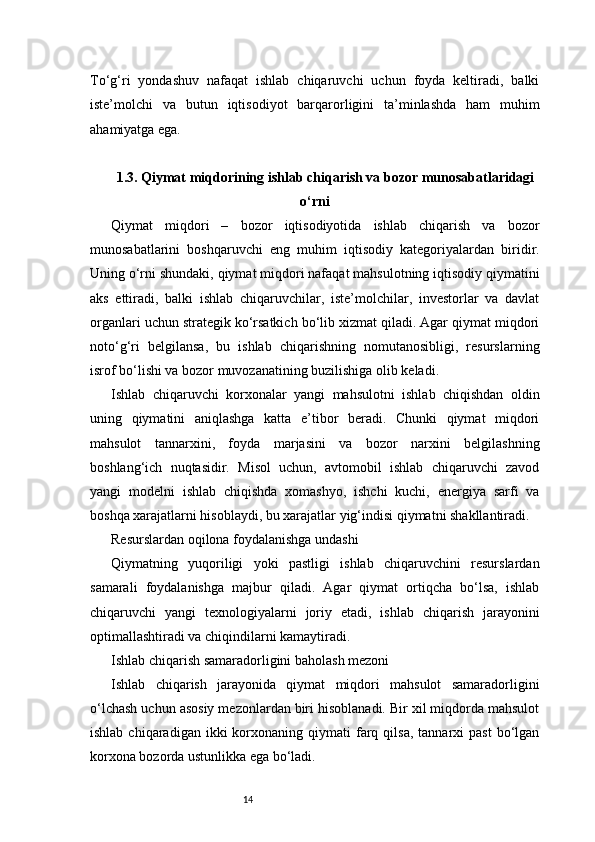 14To‘g‘ri   yondashuv   nafaqat   ishlab   chiqaruvchi   uchun   foyda   keltiradi,   balki
iste’molchi   va   butun   iqtisodiyot   barqarorligini   ta’minlashda   ham   muhim
ahamiyatga ega.
1.3. Qiymat miqdorining ishlab chiqarish va bozor munosabatlaridagi
o‘rni
Qiymat   miqdori   –   bozor   iqtisodiyotida   ishlab   chiqarish   va   bozor
munosabatlarini   boshqaruvchi   eng   muhim   iqtisodiy   kategoriyalardan   biridir.
Uning o‘rni shundaki, qiymat miqdori nafaqat mahsulotning iqtisodiy qiymatini
aks   ettiradi,   balki   ishlab   chiqaruvchilar,   iste’molchilar,   investorlar   va   davlat
organlari uchun strategik ko‘rsatkich bo‘lib xizmat qiladi. Agar qiymat miqdori
noto‘g‘ri   belgilansa,   bu   ishlab   chiqarishning   nomutanosibligi,   resurslarning
isrof bo‘lishi va bozor muvozanatining buzilishiga olib keladi.
Ishlab   chiqaruvchi   korxonalar   yangi   mahsulotni   ishlab   chiqishdan   oldin
uning   qiymatini   aniqlashga   katta   e’tibor   beradi.   Chunki   qiymat   miqdori
mahsulot   tannarxini,   foyda   marjasini   va   bozor   narxini   belgilashning
boshlang‘ich   nuqtasidir.   Misol   uchun,   avtomobil   ishlab   chiqaruvchi   zavod
yangi   modelni   ishlab   chiqishda   xomashyo,   ishchi   kuchi,   energiya   sarfi   va
boshqa xarajatlarni hisoblaydi, bu xarajatlar yig‘indisi qiymatni shakllantiradi.
Resurslardan oqilona foydalanishga undashi
Qiymatning   yuqoriligi   yoki   pastligi   ishlab   chiqaruvchini   resurslardan
samarali   foydalanishga   majbur   qiladi.   Agar   qiymat   ortiqcha   bo‘lsa,   ishlab
chiqaruvchi   yangi   texnologiyalarni   joriy   etadi,   ishlab   chiqarish   jarayonini
optimallashtiradi va chiqindilarni kamaytiradi.
Ishlab chiqarish samaradorligini baholash mezoni
Ishlab   chiqarish   jarayonida   qiymat   miqdori   mahsulot   samaradorligini
o‘lchash uchun asosiy mezonlardan biri hisoblanadi. Bir xil miqdorda mahsulot
ishlab  chiqaradigan  ikki  korxonaning  qiymati   farq  qilsa,   tannarxi  past   bo‘lgan
korxona bozorda ustunlikka ega bo‘ladi. 