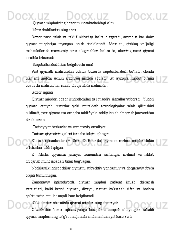 15 Qiymat miqdorining bozor munosabatlaridagi o‘rni
 Narx shakllanishining asosi
Bozor   narxi   talab   va   taklif   nisbatiga   ko‘ra   o‘zgaradi,   ammo   u   har   doim
qiymat   miqdoriga   tayangan   holda   shakllanadi.   Masalan,   qishloq   xo‘jaligi
mahsulotlarida   mavsumiy   narx   o‘zgarishlari   bo‘lsa-da,   ularning   narxi   qiymat
atrofida tebranadi.
 Raqobatbardoshlikni belgilovchi omil
Past   qiymatli   mahsulotlar   odatda   bozorda   raqobatbardosh   bo‘ladi,   chunki
ular   iste’molchi   uchun   arzonroq   narxda   sotiladi.   Bu   ayniqsa   import   o‘rnini
bosuvchi mahsulotlar ishlab chiqarishda muhimdir.
Bozor signali
Qiymat miqdori bozor ishtirokchilariga iqtisodiy signallar yuboradi. Yuqori
qiymat   kamyob   resurslar   yoki   murakkab   texnologiyalar   talab   qilinishini
bildiradi, past qiymat esa ortiqcha taklif yoki oddiy ishlab chiqarish jarayonidan
darak beradi.
 Tarixiy yondashuvlar va zamonaviy amaliyot
Tarixan qiymatning o‘rni turlicha talqin qilingan:
Klassik iqtisodchilar (A. Smit, D. Rikardo) qiymatni mehnat miqdori bilan
o‘lchashni taklif qilgan.
K.   Marks   qiymatni   jamiyat   tomonidan   sarflangan   mehnat   va   ishlab
chiqarish munosabatlari bilan bog‘lagan.
Neoklassik iqtisodchilar qiymatni subyektiv yondashuv va chegaraviy foyda
orqali tushuntirgan.
Zamonaviy   iqtisodiyotda   qiymat   miqdori   nafaqat   ishlab   chiqarish
xarajatlari,   balki   brend   qiymati,   dizayn,   xizmat   ko‘rsatish   sifati   va   boshqa
qo‘shimcha omillar orqali ham belgilanadi.
 O‘zbekiston sharoitida qiymat miqdorining ahamiyati
O‘zbekiston   bozor   iqtisodiyotiga   bosqichma-bosqich   o‘tayotgani   sababli
qiymat miqdorining to‘g‘ri aniqlanishi muhim ahamiyat kasb etadi: 