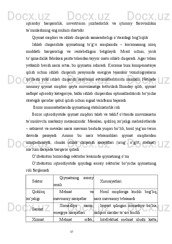 17iqtisodiy   barqarorlik,   investitsion   jozibadorlik   va   ijtimoiy   farovonlikni
ta’minlashning eng muhim shartidir.
Qiymat miqdori va ishlab chiqarish samaradorligi o‘rtasidagi bog‘liqlik
Ishlab   chiqarishda   qiymatning   to‘g‘ri   aniqlanishi   –   korxonaning   uzoq
muddatli   barqarorligi   va   rentabelligini   belgilaydi.   Misol   uchun,   yirik
to‘qimachilik fabrikasi paxta tolasidan tayyor mato ishlab chiqaradi. Agar tolani
yetkazib berish narxi ortsa, bu qiymatni oshiradi. Korxona buni kompensatsiya
qilish   uchun   ishlab   chiqarish   jarayonida   energiya   tejamkor   texnologiyalarni
qo‘llashi   yoki   ishlab   chiqarish   jarayonini   avtomatlashtirishi   mumkin.   Natijada
umumiy   qiymat   miqdori   qayta   muvozanatga   keltiriladi.Shunday   qilib,   qiymat
nafaqat iqtisodiy kategoriya, balki ishlab chiqarishni optimallashtirish bo‘yicha
strategik qarorlar qabul qilish uchun signal vazifasini bajaradi.
 Bozor munosabatlarida qiymatning stabilizatorlik roli
Bozor   iqtisodiyotida   qiymat   miqdori   talab   va   taklif   o‘rtasida   muvozanatni
ta’minlovchi markaziy mexanizmdir. Masalan, qishloq xo‘jaligi mahsulotlarida
– sabzavot va mevalar narxi mavsum boshida yuqori bo‘lib, hosil yig‘im-terim
davrida   pasayadi.   Ammo   bu   narx   tebranishlari   qiymat   miqdoridan
uzoqlashmaydi,   chunki   ishlab   chiqarish   xarajatlari   (urug‘,   o‘g‘it,   mehnat)
ma’lum darajada barqaror qoladi.
O‘zbekiston bozoridagi sektorlar kesimida qiymatning o‘rni
O‘zbekiston   iqtisodiyotida   quyidagi   asosiy   sektorlar   bo‘yicha   qiymatning
roli farqlanadi:
Sektor Qiymatning   asosiy
omili Xususiyatlari
Qishloq
xo‘jaligi Mehnat   va
mavsumiy xarajatlar Hosil   miqdoriga   kuchli   bog‘liq,
narx mavsumiy tebranadi
Sanoat Xomashyo   narxi,
energiya xarajatlari Import   qilingan   xomashyo   bo‘lsa,
xalqaro narxlar ta’siri kuchli
Xizmat Mehnat   sifati, Intellektual   mehnat   ulushi   katta, 