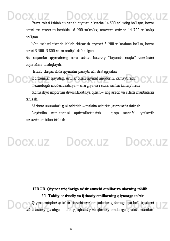 19Paxta tolasi ishlab chiqarish qiymati o‘rtacha 14 500 so‘m/kg bo‘lgan, bozor
narxi   esa   mavsum   boshida   16   200   so‘m/kg,   mavsum   oxirida   14   700   so‘m/kg
bo‘lgan.
Non mahsulotlarida ishlab chiqarish qiymati 3 200 so‘m/dona bo‘lsa, bozor
narxi 3 500–3 800 so‘m oralig‘ida bo‘lgan.
Bu   raqamlar   qiymatning   narx   uchun   bazaviy   “tayanch   nuqta”   vazifasini
bajarishini tasdiqlaydi.
 Ishlab chiqarishda qiymatni pasaytirish strategiyalari
Korxonalar quyidagi usullar bilan qiymat miqdorini kamaytiradi:
Texnologik modernizatsiya – energiya va resurs sarfini kamaytirish.
Xomashyo importini diversifikatsiya qilish – eng arzon va sifatli manbalarni
tanlash.
Mehnat unumdorligini oshirish – malaka oshirish, avtomatlashtirish.
Logistika   xarajatlarini   optimallashtirish   –   qisqa   masofali   yetkazib
beruvchilar bilan ishlash.
II BOB. Qiymat miqdoriga ta’sir etuvchi omillar va ularning tahlili
2.1. Tabiiy, iqtisodiy va ijtimoiy omillarning qiymatga ta’siri
Qiymat miqdoriga ta’sir etuvchi omillar juda keng doiraga ega bo‘lib, ularni
uchta asosiy guruhga — tabiiy, iqtisodiy va ijtimoiy omillarga ajratish mumkin. 
