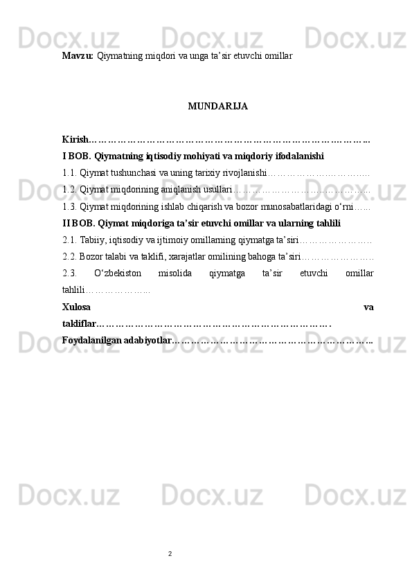 2Mavzu:  Qiymatning miqdori va unga ta’sir etuvchi omillar
MUNDARIJA
Kirish ………………………………………………………………….………...
I BOB. Qiymatning iqtisodiy mohiyati va miqdoriy ifodalanishi
1.1. Qiymat tushunchasi va uning tarixiy rivojlanishi ……………….………..…
1.2. Qiymat miqdorining aniqlanish usullari ………………………..…………...
1.3. Qiymat miqdorining ishlab chiqarish va bozor munosabatlaridagi o‘rni …...
II BOB. Qiymat miqdoriga ta’sir etuvchi omillar va ularning tahlili
2.1. Tabiiy, iqtisodiy va ijtimoiy omillarning qiymatga ta’siri …………………..
2.2. Bozor talabi va taklifi, xarajatlar omilining bahoga ta’siri …………………..
2.3.   O‘zbekiston   misolida   qiymatga   ta’sir   etuvchi   omillar
tahlili ………………...
Xulosa   va
takliflar ……………………………………………………………….
Foydalanilgan adabiyotlar……………………………………………………... 