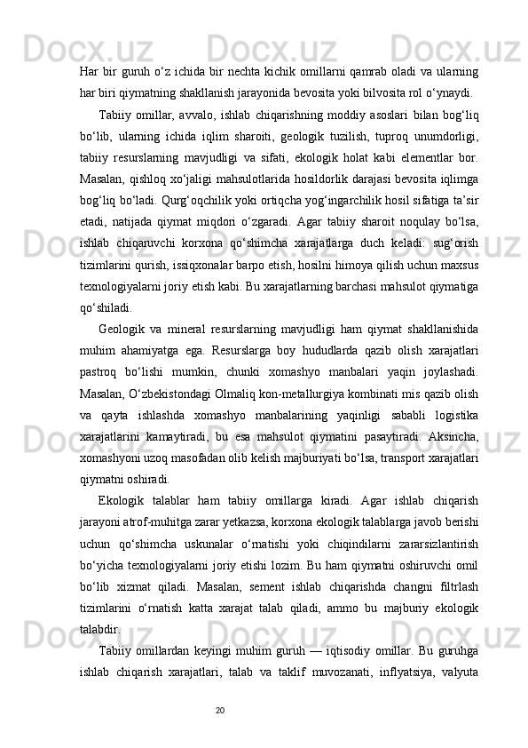 20Har   bir  guruh  o‘z  ichida   bir  nechta   kichik   omillarni   qamrab  oladi   va  ularning
har biri qiymatning shakllanish jarayonida bevosita yoki bilvosita rol o‘ynaydi.
Tabiiy   omillar,   avvalo,   ishlab   chiqarishning   moddiy   asoslari   bilan   bog‘liq
bo‘lib,   ularning   ichida   iqlim   sharoiti,   geologik   tuzilish,   tuproq   unumdorligi,
tabiiy   resurslarning   mavjudligi   va   sifati,   ekologik   holat   kabi   elementlar   bor.
Masalan, qishloq xo‘jaligi mahsulotlarida hosildorlik darajasi  bevosita iqlimga
bog‘liq bo‘ladi. Qurg‘oqchilik yoki ortiqcha yog‘ingarchilik hosil sifatiga ta’sir
etadi,   natijada   qiymat   miqdori   o‘zgaradi.   Agar   tabiiy   sharoit   noqulay   bo‘lsa,
ishlab   chiqaruvchi   korxona   qo‘shimcha   xarajatlarga   duch   keladi:   sug‘orish
tizimlarini qurish, issiqxonalar barpo etish, hosilni himoya qilish uchun maxsus
texnologiyalarni joriy etish kabi. Bu xarajatlarning barchasi mahsulot qiymatiga
qo‘shiladi.
Geologik   va   mineral   resurslarning   mavjudligi   ham   qiymat   shakllanishida
muhim   ahamiyatga   ega.   Resurslarga   boy   hududlarda   qazib   olish   xarajatlari
pastroq   bo‘lishi   mumkin,   chunki   xomashyo   manbalari   yaqin   joylashadi.
Masalan, O‘zbekistondagi Olmaliq kon-metallurgiya kombinati mis qazib olish
va   qayta   ishlashda   xomashyo   manbalarining   yaqinligi   sababli   logistika
xarajatlarini   kamaytiradi,   bu   esa   mahsulot   qiymatini   pasaytiradi.   Aksincha,
xomashyoni uzoq masofadan olib kelish majburiyati bo‘lsa, transport xarajatlari
qiymatni oshiradi.
Ekologik   talablar   ham   tabiiy   omillarga   kiradi.   Agar   ishlab   chiqarish
jarayoni atrof-muhitga zarar yetkazsa, korxona ekologik talablarga javob berishi
uchun   qo‘shimcha   uskunalar   o‘rnatishi   yoki   chiqindilarni   zararsizlantirish
bo‘yicha texnologiyalarni joriy etishi lozim. Bu ham qiymatni oshiruvchi omil
bo‘lib   xizmat   qiladi.   Masalan,   sement   ishlab   chiqarishda   changni   filtrlash
tizimlarini   o‘rnatish   katta   xarajat   talab   qiladi,   ammo   bu   majburiy   ekologik
talabdir.
Tabiiy   omillardan   keyingi   muhim   guruh   —   iqtisodiy   omillar.   Bu   guruhga
ishlab   chiqarish   xarajatlari,   talab   va   taklif   muvozanati,   inflyatsiya,   valyuta 