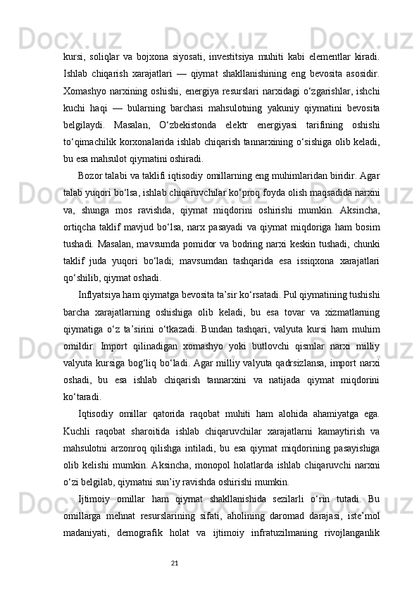 21kursi,   soliqlar   va   bojxona   siyosati,   investitsiya   muhiti   kabi   elementlar   kiradi.
Ishlab   chiqarish   xarajatlari   —   qiymat   shakllanishining   eng   bevosita   asosidir.
Xomashyo   narxining  oshishi,   energiya   resurslari   narxidagi   o‘zgarishlar,   ishchi
kuchi   haqi   —   bularning   barchasi   mahsulotning   yakuniy   qiymatini   bevosita
belgilaydi.   Masalan,   O‘zbekistonda   elektr   energiyasi   tarifining   oshishi
to‘qimachilik korxonalarida ishlab chiqarish tannarxining o‘sishiga olib keladi,
bu esa mahsulot qiymatini oshiradi.
Bozor talabi va taklifi iqtisodiy omillarning eng muhimlaridan biridir. Agar
talab yuqori bo‘lsa, ishlab chiqaruvchilar ko‘proq foyda olish maqsadida narxni
va,   shunga   mos   ravishda,   qiymat   miqdorini   oshirishi   mumkin.   Aksincha,
ortiqcha   taklif   mavjud   bo‘lsa,   narx   pasayadi   va   qiymat   miqdoriga   ham   bosim
tushadi. Masalan, mavsumda pomidor va bodring narxi keskin tushadi, chunki
taklif   juda   yuqori   bo‘ladi;   mavsumdan   tashqarida   esa   issiqxona   xarajatlari
qo‘shilib, qiymat oshadi.
Inflyatsiya ham qiymatga bevosita ta’sir ko‘rsatadi. Pul qiymatining tushishi
barcha   xarajatlarning   oshishiga   olib   keladi,   bu   esa   tovar   va   xizmatlarning
qiymatiga   o‘z   ta’sirini   o‘tkazadi.   Bundan   tashqari,   valyuta   kursi   ham   muhim
omildir.   Import   qilinadigan   xomashyo   yoki   butlovchi   qismlar   narxi   milliy
valyuta kursiga bog‘liq bo‘ladi. Agar milliy valyuta qadrsizlansa,  import narxi
oshadi,   bu   esa   ishlab   chiqarish   tannarxini   va   natijada   qiymat   miqdorini
ko‘taradi.
Iqtisodiy   omillar   qatorida   raqobat   muhiti   ham   alohida   ahamiyatga   ega.
Kuchli   raqobat   sharoitida   ishlab   chiqaruvchilar   xarajatlarni   kamaytirish   va
mahsulotni   arzonroq   qilishga   intiladi,   bu   esa   qiymat   miqdorining   pasayishiga
olib   kelishi   mumkin.   Aksincha,   monopol   holatlarda   ishlab   chiqaruvchi   narxni
o‘zi belgilab, qiymatni sun’iy ravishda oshirishi mumkin.
Ijtimoiy   omillar   ham   qiymat   shakllanishida   sezilarli   o‘rin   tutadi.   Bu
omillarga   mehnat   resurslarining   sifati,   aholining   daromad   darajasi,   iste’mol
madaniyati,   demografik   holat   va   ijtimoiy   infratuzilmaning   rivojlanganlik 