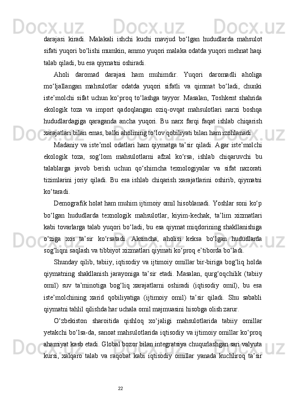 22darajasi   kiradi.   Malakali   ishchi   kuchi   mavjud   bo‘lgan   hududlarda   mahsulot
sifati yuqori bo‘lishi mumkin, ammo yuqori malaka odatda yuqori mehnat haqi
talab qiladi, bu esa qiymatni oshiradi.
Aholi   daromad   darajasi   ham   muhimdir.   Yuqori   daromadli   aholiga
mo‘ljallangan   mahsulotlar   odatda   yuqori   sifatli   va   qimmat   bo‘ladi,   chunki
iste’molchi   sifat   uchun   ko‘proq   to‘lashga   tayyor.   Masalan,   Toshkent   shahrida
ekologik   toza   va   import   qadoqlangan   oziq-ovqat   mahsulotlari   narxi   boshqa
hududlardagiga   qaraganda   ancha   yuqori.   Bu   narx   farqi   faqat   ishlab   chiqarish
xarajatlari bilan emas, balki aholining to‘lov qobiliyati bilan ham izohlanadi.
Madaniy   va   iste’mol   odatlari   ham   qiymatga   ta’sir   qiladi.   Agar   iste’molchi
ekologik   toza,   sog‘lom   mahsulotlarni   afzal   ko‘rsa,   ishlab   chiqaruvchi   bu
talablarga   javob   berish   uchun   qo‘shimcha   texnologiyalar   va   sifat   nazorati
tizimlarini   joriy   qiladi.   Bu   esa   ishlab   chiqarish   xarajatlarini   oshirib,   qiymatni
ko‘taradi.
Demografik holat ham muhim ijtimoiy omil hisoblanadi. Yoshlar soni ko‘p
bo‘lgan   hududlarda   texnologik   mahsulotlar,   kiyim-kechak,   ta’lim   xizmatlari
kabi tovarlarga talab yuqori bo‘ladi, bu esa qiymat miqdorining shakllanishiga
o‘ziga   xos   ta’sir   ko‘rsatadi.   Aksincha,   aholisi   keksa   bo‘lgan   hududlarda
sog‘liqni saqlash va tibbiyot xizmatlari qiymati ko‘proq e’tiborda bo‘ladi.
Shunday qilib, tabiiy, iqtisodiy va ijtimoiy omillar bir-biriga bog‘liq holda
qiymatning   shakllanish   jarayoniga   ta’sir   etadi.   Masalan,   qurg‘oqchilik   (tabiiy
omil)   suv   ta’minotiga   bog‘liq   xarajatlarni   oshiradi   (iqtisodiy   omil),   bu   esa
iste’molchining   xarid   qobiliyatiga   (ijtimoiy   omil)   ta’sir   qiladi.   Shu   sababli
qiymatni tahlil qilishda har uchala omil majmuasini hisobga olish zarur.
O‘zbekiston   sharoitida   qishloq   xo‘jaligi   mahsulotlarida   tabiiy   omillar
yetakchi bo‘lsa-da, sanoat mahsulotlarida iqtisodiy va ijtimoiy omillar ko‘proq
ahamiyat kasb etadi. Global bozor bilan integratsiya chuqurlashgan sari valyuta
kursi,   xalqaro   talab   va   raqobat   kabi   iqtisodiy   omillar   yanada   kuchliroq   ta’sir 