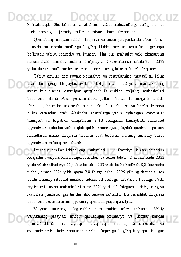23ko‘rsatmoqda.   Shu   bilan   birga,   aholining   sifatli   mahsulotlarga   bo‘lgan   talabi
ortib borayotgani ijtimoiy omillar ahamiyatini ham oshirmoqda.
Qiymatning   miqdori   ishlab   chiqarish   va   bozor   jarayonlarida   o‘zaro   ta’sir
qiluvchi   bir   nechta   omillarga   bog‘liq.   Ushbu   omillar   uchta   katta   guruhga
bo‘linadi:   tabiiy,   iqtisodiy   va   ijtimoiy.   Har   biri   mahsulot   yoki   xizmatning
narxini shakllantirishda muhim rol o‘ynaydi. O‘zbekiston sharoitida 2022–2025
yillar statistik ma’lumotlari asosida bu omillarning ta’sirini ko‘rib chiqamiz.
Tabiiy   omillar   eng   avvalo   xomashyo   va   resurslarning   mavjudligi,   iqlim
sharoitlari,   geografik   joylashuv   bilan   belgilanadi.   2022   yilda   mamlakatning
ayrim   hududlarida   kuzatilgan   qurg‘oqchilik   qishloq   xo‘jaligi   mahsulotlari
tannarxini   oshirdi.   Paxta   yetishtirish   xarajatlari   o‘rtacha   15   foizga   ko‘tarildi,
chunki   qo‘shimcha   sug‘orish,   nasos   uskunalari   ishlatish   va   hosilni   himoya
qilish   xarajatlari   ortdi.   Aksincha,   resurslarga   yaqin   joylashgan   korxonalar
transport   va   logistika   xarajatlarini   8–10   foizgacha   kamaytirib,   mahsulot
qiymatini   raqobatbardosh   saqlab   qoldi.   Shuningdek,   foydali   qazilmalarga   boy
hududlarda   ishlab   chiqarish   tannarxi   past   bo‘lishi,   ularning   umumiy   bozor
qiymatini ham barqarorlashtirdi.
Iqtisodiy   omillar   ichida   eng   muhimlari   —   inflyatsiya,   ishlab   chiqarish
xarajatlari,   valyuta   kursi,   import   narxlari   va   bozor   talabi.   O‘zbekistonda   2022
yilda yillik inflyatsiya 11,4 foiz bo‘ldi. 2023 yilda bu ko‘rsatkich 8,8 foizgacha
tushdi,   ammo   2024   yilda   qayta   9,8   foizga   oshdi.   2025   yilning   dastlabki   uch
oyida   umumiy   iste’mol   narxlari   indeksi   yil   boshiga   nisbatan   2,1   foizga   o‘sdi.
Ayrim   oziq-ovqat   mahsulotlari   narxi   2024   yilda   40   foizgacha   oshdi,   energiya
resurslari, jumladan gaz tariflari ikki baravar ko‘tarildi. Bu esa ishlab chiqarish
tannarxini bevosita oshirib, yakuniy qiymatni yuqoriga siljitdi.
Valyuta   kursidagi   o‘zgarishlar   ham   muhim   ta’sir   ko‘rsatdi.   Milliy
valyutaning   pasayishi   import   qilinadigan   xomashyo   va   jihozlar   narxini
qimmatlashtirdi.   Bu,   ayniqsa,   oziq-ovqat   sanoati,   farmatsevtika   va
avtomobilsozlik   kabi   sohalarda   sezildi.   Importga   bog‘liqlik   yuqori   bo‘lgan 