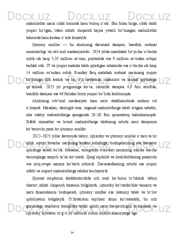 24mahsulotlar  narxi  ichki  bozorda ham  tezroq o‘sdi. Shu bilan birga, ichki  talab
yuqori   bo‘lgan,   lekin   ishlab   chiqarish   hajmi   yetarli   bo‘lmagan   mahsulotlar
bahosida ham keskin o‘sish kuzatildi.
Ijtimoiy   omillar   —   bu   aholining   daromad   darajasi,   bandlik,   mehnat
unumdorligi va iste’mol madaniyatidir. 2024 yilda mamlakat bo‘yicha o‘rtacha
oylik   ish   haqi   5,35   million   so‘mni,   poytaxtda   esa   9   million   so‘mdan   ortiqni
tashkil etdi. IT va yuqori malaka talab qiladigan sohalarda esa o‘rtacha ish haqi
14   million   so‘mdan   oshdi.   Bunday   farq   malakali   mehnat   narxining   yuqori
bo‘lishiga   olib   keladi   va   bu,   o‘z   navbatida,   mahsulot   va   xizmat   qiymatiga
qo‘shiladi.   2025   yil   prognoziga   ko‘ra,   ishsizlik   darajasi   4,9   foiz   atrofida,
bandlik darajasi esa 46 foizdan biroz yuqori bo‘lishi kutilmoqda.
Aholining   iste’mol   madaniyati   ham   narx   shakllanishida   muhim   rol
o‘ynaydi. Masalan,  ekologik toza, organik mahsulotlarga talab ortgani sababli,
ular   odatiy   mahsulotlarga   qaraganda   20–30   foiz   qimmatroq   baholanmoqda.
Sifatli   xizmatlar   va   brend   mahsulotlarga   talabning   ortishi   narx   darajasini
ko‘taruvchi yana bir ijtimoiy omildir.
2022–2025 yillar davomida tabiiy, iqtisodiy va ijtimoiy omillar o‘zaro ta’sir
qilib,   ayrim   tovarlar   narxining   keskin   oshishiga,   boshqalarining   esa   barqaror
qolishiga sabab bo‘ldi. Masalan,  energetika resurslari narxining oshishi  barcha
tarmoqlarga zanjirli ta’sir ko‘rsatdi. Qurg‘oqchilik va hosildorlikning pasayishi
esa   oziq-ovqat   narxini   ko‘tarib   yubordi.   Daromadlarning   ortishi   esa   yuqori
sifatli va import mahsulotlarga talabni kuchaytirdi.
Qiymat   miqdorini   shakllantirishda   uch   omil   bir-birini   to‘ldiradi:   tabiiy
sharoit  ishlab  chiqarish  bazasini  belgilaydi,  iqtisodiy  ko‘rsatkichlar   tannarx  va
narx   dinamikasini   boshqaradi,   ijtimoiy   omillar   esa   yakuniy   talab   va   to‘lov
qobiliyatini   belgilaydi.   O‘zbekiston   tajribasi   shuni   ko‘rsatadiki,   bu   uch
guruhdagi   omillarni   kompleks   tahlil   qilish   narx   barqarorligini   ta’minlash   va
iqtisodiy siyosatni to‘g‘ri yo‘naltirish uchun muhim ahamiyatga ega. 