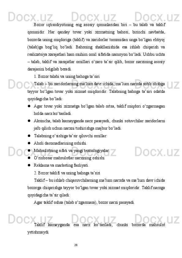 28Bozor   iqtisodiyotining   eng   asosiy   qonunlaridan   biri   –   bu   talab   va   taklif
qonunidir.   Har   qanday   tovar   yoki   xizmatning   bahosi,   birinchi   navbatda,
bozorda uning miqdoriga (taklif) va xaridorlar tomonidan unga bo‘lgan ehtiyoj
(talab)ga   bog‘liq   bo‘ladi.   Bahoning   shakllanishida   esa   ishlab   chiqarish   va
realizatsiya xarajatlari ham muhim omil sifatida namoyon bo‘ladi. Ushbu uchta
–   talab,   taklif   va   xarajatlar   omillari   o‘zaro   ta’sir   qilib,   bozor   narxining   asosiy
darajasini belgilab beradi.
1. Bozor talabi va uning bahoga ta’siri
Talab – bu xaridorlarning ma’lum davr ichida, ma’lum narxda sotib olishga
tayyor   bo‘lgan   tovar   yoki   xizmat   miqdoridir.   Talabning   bahoga   ta’siri   odatda
quyidagicha bo‘ladi:
 Agar   tovar   yoki   xizmatga   bo‘lgan   talab   ortsa,   taklif   miqdori   o‘zgarmagan
holda narx ko‘tariladi.
 Aksincha, talab kamayganda narx pasayadi, chunki sotuvchilar xaridorlarni
jalb qilish uchun narxni tushirishga majbur bo‘ladi.
 Talabning o‘sishiga ta’sir qiluvchi omillar:
 Aholi daromadlarining oshishi.
 Mahsulotning sifati va yangi texnologiyalar.
 O‘rinbosar mahsulotlar narxining oshishi.
 Reklama va marketing faoliyati.
2. Bozor taklifi va uning bahoga ta’siri
Taklif – bu ishlab chiqaruvchilarning ma’lum narxda va ma’lum davr ichida
bozorga chiqarishga tayyor bo‘lgan tovar yoki xizmat miqdoridir. Taklif narxga
quyidagicha ta’sir qiladi:
Agar taklif oshsa (talab o‘zgarmasa), bozor narxi pasayadi.
Taklif   kamayganda   esa   narx   ko‘tariladi,   chunki   bozorda   mahsulot
yetishmaydi. 