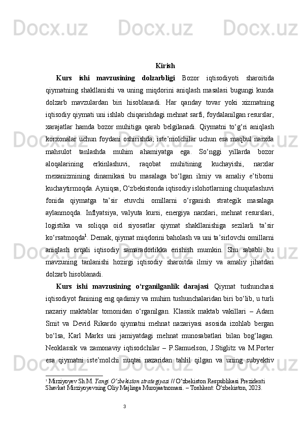 3 Kirish
Kurs   ishi   mavzusining   dolzarbligi   Bozor   iqtisodiyoti   sharoitida
qiymatning   shakllanishi   va   uning   miqdorini   aniqlash   masalasi   bugungi   kunda
dolzarb   mavzulardan   biri   hisoblanadi.   Har   qanday   tovar   yoki   xizmatning
iqtisodiy qiymati uni ishlab chiqarishdagi mehnat sarfi, foydalanilgan resurslar,
xarajatlar   hamda   bozor   muhitiga   qarab   belgilanadi.   Qiymatni   to‘g‘ri   aniqlash
korxonalar   uchun   foydani   oshirishda,   iste’molchilar   uchun   esa   maqbul   narxda
mahsulot   tanlashda   muhim   ahamiyatga   ega.   So‘nggi   yillarda   bozor
aloqalarining   erkinlashuvi,   raqobat   muhitining   kuchayishi,   narxlar
mexanizmining   dinamikasi   bu   masalaga   bo‘lgan   ilmiy   va   amaliy   e’tiborni
kuchaytirmoqda. Ayniqsa, O‘zbekistonda iqtisodiy islohotlarning chuqurlashuvi
fonida   qiymatga   ta’sir   etuvchi   omillarni   o‘rganish   strategik   masalaga
aylanmoqda.   Inflyatsiya,   valyuta   kursi,   energiya   narxlari,   mehnat   resurslari,
logistika   va   soliqqa   oid   siyosatlar   qiymat   shakllanishiga   sezilarli   ta’sir
ko‘rsatmoqda 1
. Demak, qiymat miqdorini baholash va uni ta’sirlovchi omillarni
aniqlash   orqali   iqtisodiy   samaradorlikka   erishish   mumkin.   Shu   sababli   bu
mavzuning   tanlanishi   hozirgi   iqtisodiy   sharoitda   ilmiy   va   amaliy   jihatdan
dolzarb hisoblanadi.
Kurs   ishi   mavzusining   o‘rganilganlik   darajasi   Qiymat   tushunchasi
iqtisodiyot fanining eng qadimiy va muhim tushunchalaridan biri bo‘lib, u turli
nazariy   maktablar   tomonidan   o‘rganilgan.   Klassik   maktab   vakillari   –   Adam
Smit   va   Devid   Rikardo   qiymatni   mehnat   nazariyasi   asosida   izohlab   bergan
bo‘lsa,   Karl   Marks   uni   jamiyatdagi   mehnat   munosabatlari   bilan   bog‘lagan.
Neoklassik   va   zamonaviy   iqtisodchilar   –   P.Samuelson,   J.Stiglitz   va   M.Porter
esa   qiymatni   iste’molchi   nuqtai   nazaridan   tahlil   qilgan   va   uning   subyektiv
1
  Mirziyoyev Sh.M.  Yangi O‘zbekiston strategiyasi  // O‘zbekiston Respublikasi Prezidenti 
Shavkat Mirziyoyevning Oliy Majlisga Murojaatnomasi. – Toshkent: O‘zbekiston, 2023. 