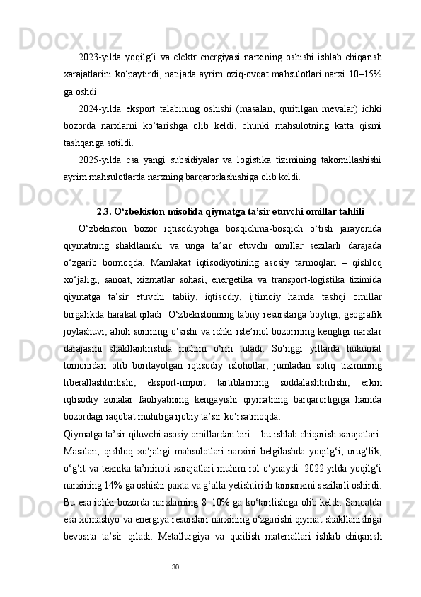 302023-yilda   yoqilg‘i   va   elektr   energiyasi   narxining   oshishi   ishlab   chiqarish
xarajatlarini  ko‘paytirdi, natijada  ayrim  oziq-ovqat  mahsulotlari  narxi  10–15%
ga oshdi.
2024-yilda   eksport   talabining   oshishi   (masalan,   quritilgan   mevalar)   ichki
bozorda   narxlarni   ko‘tarishga   olib   keldi,   chunki   mahsulotning   katta   qismi
tashqariga sotildi.
2025-yilda   esa   yangi   subsidiyalar   va   logistika   tizimining   takomillashishi
ayrim mahsulotlarda narxning barqarorlashishiga olib keldi.
2.3. O‘zbekiston misolida qiymatga ta’sir etuvchi omillar tahlili
O‘zbekiston   bozor   iqtisodiyotiga   bosqichma-bosqich   o‘tish   jarayonida
qiymatning   shakllanishi   va   unga   ta’sir   etuvchi   omillar   sezilarli   darajada
o‘zgarib   bormoqda.   Mamlakat   iqtisodiyotining   asosiy   tarmoqlari   –   qishloq
xo‘jaligi,   sanoat,   xizmatlar   sohasi,   energetika   va   transport-logistika   tizimida
qiymatga   ta’sir   etuvchi   tabiiy,   iqtisodiy,   ijtimoiy   hamda   tashqi   omillar
birgalikda harakat qiladi. O‘zbekistonning tabiiy resurslarga boyligi, geografik
joylashuvi, aholi sonining o‘sishi va ichki iste’mol bozorining kengligi narxlar
darajasini   shakllantirishda   muhim   o‘rin   tutadi.   So‘nggi   yillarda   hukumat
tomonidan   olib   borilayotgan   iqtisodiy   islohotlar,   jumladan   soliq   tizimining
liberallashtirilishi,   eksport-import   tartiblarining   soddalashtirilishi,   erkin
iqtisodiy   zonalar   faoliyatining   kengayishi   qiymatning   barqarorligiga   hamda
bozordagi raqobat muhitiga ijobiy ta’sir ko‘rsatmoqda.
Qiymatga ta’sir qiluvchi asosiy omillardan biri – bu ishlab chiqarish xarajatlari.
Masalan,   qishloq   xo‘jaligi   mahsulotlari   narxini   belgilashda   yoqilg‘i,   urug‘lik,
o‘g‘it va texnika ta’minoti xarajatlari muhim rol o‘ynaydi. 2022-yilda yoqilg‘i
narxining 14% ga oshishi paxta va g‘alla yetishtirish tannarxini sezilarli oshirdi.
Bu esa ichki bozorda narxlarning 8–10% ga ko‘tarilishiga olib keldi. Sanoatda
esa xomashyo va energiya resurslari narxining o‘zgarishi qiymat shakllanishiga
bevosita   ta’sir   qiladi.   Metallurgiya   va   qurilish   materiallari   ishlab   chiqarish 