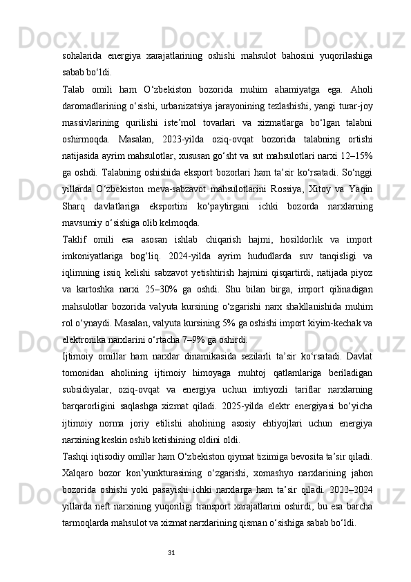 31sohalarida   energiya   xarajatlarining   oshishi   mahsulot   bahosini   yuqorilashiga
sabab bo‘ldi.
Talab   omili   ham   O‘zbekiston   bozorida   muhim   ahamiyatga   ega.   Aholi
daromadlarining o‘sishi, urbanizatsiya jarayonining tezlashishi, yangi turar-joy
massivlarining   qurilishi   iste’mol   tovarlari   va   xizmatlarga   bo‘lgan   talabni
oshirmoqda.   Masalan,   2023-yilda   oziq-ovqat   bozorida   talabning   ortishi
natijasida ayrim mahsulotlar, xususan go‘sht va sut mahsulotlari narxi 12–15%
ga oshdi.  Talabning  oshishida  eksport   bozorlari   ham  ta’sir  ko‘rsatadi.   So‘nggi
yillarda   O‘zbekiston   meva-sabzavot   mahsulotlarini   Rossiya,   Xitoy   va   Yaqin
Sharq   davlatlariga   eksportini   ko‘paytirgani   ichki   bozorda   narxlarning
mavsumiy o‘sishiga olib kelmoqda.
Taklif   omili   esa   asosan   ishlab   chiqarish   hajmi,   hosildorlik   va   import
imkoniyatlariga   bog‘liq.   2024-yilda   ayrim   hududlarda   suv   tanqisligi   va
iqlimning   issiq   kelishi   sabzavot   yetishtirish   hajmini   qisqartirdi,   natijada   piyoz
va   kartoshka   narxi   25–30%   ga   oshdi.   Shu   bilan   birga,   import   qilinadigan
mahsulotlar   bozorida   valyuta   kursining   o‘zgarishi   narx   shakllanishida   muhim
rol o‘ynaydi. Masalan, valyuta kursining 5% ga oshishi import kiyim-kechak va
elektronika narxlarini o‘rtacha 7–9% ga oshirdi.
Ijtimoiy   omillar   ham   narxlar   dinamikasida   sezilarli   ta’sir   ko‘rsatadi.   Davlat
tomonidan   aholining   ijtimoiy   himoyaga   muhtoj   qatlamlariga   beriladigan
subsidiyalar,   oziq-ovqat   va   energiya   uchun   imtiyozli   tariflar   narxlarning
barqarorligini   saqlashga   xizmat   qiladi.   2025-yilda   elektr   energiyasi   bo‘yicha
ijtimoiy   norma   joriy   etilishi   aholining   asosiy   ehtiyojlari   uchun   energiya
narxining keskin oshib ketishining oldini oldi.
Tashqi iqtisodiy omillar ham O‘zbekiston qiymat tizimiga bevosita ta’sir qiladi.
Xalqaro   bozor   kon’yunkturasining   o‘zgarishi,   xomashyo   narxlarining   jahon
bozorida   oshishi   yoki   pasayishi   ichki   narxlarga   ham   ta’sir   qiladi.   2022–2024
yillarda   neft   narxining   yuqoriligi   transport   xarajatlarini   oshirdi,   bu   esa   barcha
tarmoqlarda mahsulot va xizmat narxlarining qisman o‘sishiga sabab bo‘ldi. 